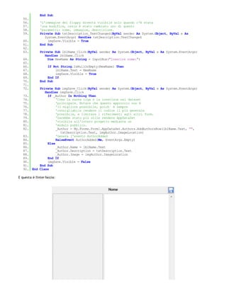 End Sub
   55.
   56.         'L'immagine del floppy diventa visibile solo quando c'è stata
   57.         'una modifica, ossia è stato cambiato uno di questi
   58.         'parametri: nome, immagine, descrizione.
   59.         Private Sub txtDescription_TextChanged(ByVal sender As System.Object, ByVal e As
                  System.EventArgs) Handles txtDescription.TextChanged
   60.              imgSave.Visible = True
   61.         End Sub
   62.
   63.         Private Sub lblName_Click(ByVal sender As System.Object, ByVal e As System.EventArgs)
                  Handles lblName.Click
   64.              Dim NewName As String = InputBox("Inserire nome:")
   65.
   66.             If Not String.IsNullOrEmpty(NewName) Then
   67.                 lblName.Text = NewName
   68.                 imgSave.Visible = True
   69.             End If
   70.         End Sub
   71.
   72.       Private Sub imgSave_Click(ByVal sender As System.Object, ByVal e As System.EventArgs)
                Handles imgSave.Click
   73.            If _Author Is Nothing Then
   74.                 'Crea la nuova riga e la inserisce nel dataset
   75.                 'principale. Notare che questo approccio non è
   76.                 'il migliore possibile, poich´ è sempre
   77.                 'consigliabile rendere il codice il più generale
   78.                 'possibile, e limitare i riferimenti agli altri form.
   79.                 'Sarebbe stato più utile rendere AppDataSet
   80.                 'visibile all'intero progetto mediante un
   81.                 'modulo pubblico.
   82.                 _Author = My.Forms.Form1.AppDataSet.Authors.AddAuthorsRow(lblName.Text, "",
                          txtDescription.Text, imgAuthor.ImageLocation)
   83.                 'Genera l'evento AuthorAdded
   84.                 RaiseEvent AuthorAdded(Me, EventArgs.Empty)
   85.            Else
   86.                 _Author.Name = lblName.Text
   87.                 _Author.Description = txtDescription.Text
   88.                 _Author.Image = imgAuthor.ImageLocation
   89.            End If
   90.            imgSave.Visible = False
   91.       End Sub
   92.   End Class

E questa è l'inter faccia:
 