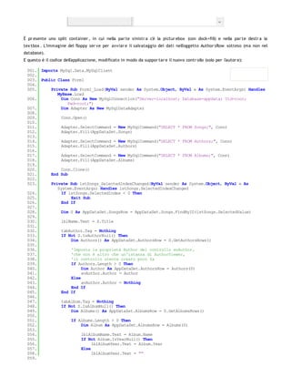 È pr esente uno split container , in cui nella par te sinistr a c'è la pictur ebox (con dock=fill) e nella par te destr a la
tex tbox . L'immagine del floppy ser ve per avviar e il salvataggio dei dati nell'oggetto Author sRow sotteso (ma non nel
database).
E questo è il codice dell'applicazione, modificato in modo da suppor tar e il nuovo contr ollo (solo per l'autor e):

 001. Imports MySql.Data.MySqlClient
 002.
 003. Public Class Form1
 004.
 005.     Private Sub Form1_Load(ByVal sender As System.Object, ByVal e As System.EventArgs) Handles
             MyBase.Load
 006.          Dim Conn As New MySqlConnection("Server=localhost; Database=appdata; Uid=root;
                  Pwd=root;")
 007.          Dim Adapter As New MySqlDataAdapter
 008.
 009.          Conn.Open()
 010.
 011.          Adapter.SelectCommand = New MySqlCommand("SELECT * FROM Songs;", Conn)
 012.          Adapter.Fill(AppDataSet.Songs)
 013.
 014.          Adapter.SelectCommand = New MySqlCommand("SELECT * FROM Authors;", Conn)
 015.          Adapter.Fill(AppDataSet.Authors)
 016.
 017.          Adapter.SelectCommand = New MySqlCommand("SELECT * FROM Albums;", Conn)
 018.          Adapter.Fill(AppDataSet.Albums)
 019.
 020.          Conn.Clone()
 021.     End Sub
 022.
 023.     Private Sub lstSongs_SelectedIndexChanged(ByVal sender As System.Object, ByVal e As
             System.EventArgs) Handles lstSongs.SelectedIndexChanged
 024.          If lstSongs.SelectedIndex < 0 Then
 025.               Exit Sub
 026.          End If
 027.
 028.          Dim S As AppDataSet.SongsRow = AppDataSet.Songs.FindByID(lstSongs.SelectedValue)
 029.
 030.          lblName.Text = S.Title
 031.
 032.          tabAuthor.Tag = Nothing
 033.          If Not S.IsAuthorNull() Then
 034.               Dim Authors() As AppDataSet.AuthorsRow = S.GetAuthorsRows()
 035.
 036.               'Imposta la proprietà Author del controllo avAuthor,
 037.               'che non è altro che un'istanza di AuthorViewer,
 038.               'il controllo utente creato poco fa
 039.               If Authors.Length > 0 Then
 040.                    Dim Author As AppDataSet.AuthorsRow = Authors(0)
 041.                    avAuthor.Author = Author
 042.               Else
 043.                    avAuthor.Author = Nothing
 044.               End If
 045.          End If
 046.
 047.          tabAlbum.Tag = Nothing
 048.          If Not S.IsAlbumNull() Then
 049.               Dim Albums() As AppDataSet.AlbumsRow = S.GetAlbumsRows()
 050.
 051.               If Albums.Length > 0 Then
 052.                    Dim Album As AppDataSet.AlbumsRow = Albums(0)
 053.
 054.                    lblAlbumName.Text = Album.Name
 055.                    If Not Album.IsYearNull() Then
 056.                         lblAlbumYear.Text = Album.Year
 057.                    Else
 058.                         lblAlbumYear.Text = ""
 059.
 