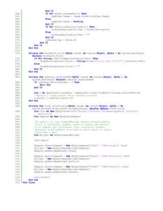 End If
060.                 If Not Album.IsImageNull() Then
061.                      imgAlbum.Image = Image.FromFile(Album.Image)
062.                 Else
063.                      imgAlbum.Image = Nothing
064.                 End If
065.                 If Not Album.IsDescriptionNull() Then
066.                      txtAlbumDescription.Text = Album.Description
067.                 Else
068.                      txtAlbumDescription.Text = ""
069.                 End If
070.                 tabAlbum.Tag = Album.ID
071.             End If
072.         End If
073.     End Sub
074.
075.     Private Sub btnSearch_Click(ByVal sender As System.Object, ByVal e As System.EventArgs)
            Handles btnSearch.Click
076.          If Not String.IsNullOrEmpty(txtSearch.Text) Then
077.               SongsBindingSource.Filter = String.Format("title like '%{0}%'", txtSearch.Text)
078.          Else
079.               SongsBindingSource.Filter = ""
080.          End If
081.     End Sub
082.
083.     Private Sub avAuthor_AuthorAdded(ByVal sender As System.Object, ByVal e As
            System.EventArgs) Handles avAuthor.AuthorAdded
084.          If lstSongs.SelectedIndex < 0 Then
085.              Exit Sub
086.          End If
087.
088.         Dim S As AppDataSet.SongsRow = AppDataSet.Songs.FindByID(lstSongs.SelectedValue)
089.         'Imposta il campo Author della canzone corrente
090.         S.Author = avAuthor.Author.ID
091.     End Sub
092.
093.     Private Sub Form1_FormClosing(ByVal sender As System.Object, ByVal e As
            System.Windows.Forms.FormClosingEventArgs) Handles MyBase.FormClosing
094.          Dim Conn As New MySqlConnection("Server=localhost; Database=appdata; Uid=root;
                 Pwd=root;")
095.          Dim Adapter As New MySqlDataAdapter
096.
097.         'Un oggetto di tipo CommandBuilder genera automaticamente
098.         'tutti le istruzioni update, insert e delete che servono
099.         'a un adapter per funzionare. Tali istruzioni vengono
100.         'generate relativamente alla tabella dalla quale si stanno
101.         'caricando i dati
102.         Dim Builder As MySqlCommandBuilder
103.
104.         Conn.Open()
105.
106.         Adapter.SelectCommand = New MySqlCommand("SELECT * FROM Songs;", Conn)
107.         Builder = New MySqlCommandBuilder(Adapter)
108.         Adapter.Update(AppDataSet.Songs)
109.
110.         Adapter.SelectCommand = New MySqlCommand("SELECT * FROM Authors;", Conn)
111.         Builder = New MySqlCommandBuilder(Adapter)
112.         Adapter.Update(AppDataSet.Authors)
113.
114.         Adapter.SelectCommand = New MySqlCommand("SELECT * FROM Albums;", Conn)
115.         Builder = New MySqlCommandBuilder(Adapter)
116.         Adapter.Update(AppDataSet.Albums)
117.
118.         Conn.Clone()
119.     End Sub
120. End Class
 