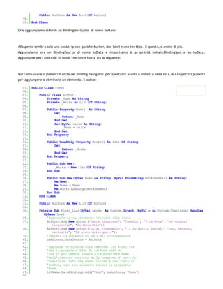Public Authors As New List(Of Author)
   34.
   35. End Class

Or a aggiungiamo al for m un BindingNavigator di nome bnMain:




All'aspetto sembr a solo una toolstr ip con qualche button, due label e una tex tbox . È questo, e anche di più.
Aggiungiamo or a un BindingSour ce di nome bsData e impostiamo la pr opr ietà bsMain.BindingSour ce su bsData.
Aggiungete altr i contr olli in modo che l'inter faccia sia la seguente:




Vor r emo usar e il pulsanti fr eccia del binding navigator per spostar ci avanti e indietr o nella lista, e i r ispettivi pulsanti
per aggiunger e o eliminar e un elemento. Il codice:

   01. Public Class Form1
   02.
   03.     Public Class Author
   04.          Private _Name As String
   05.          Private _Works As List(Of String)
   06.
   07.          Public Property Name() As String
   08.               Get
   09.                   Return _Name
   10.               End Get
   11.               Set(ByVal value As String)
   12.                   _Name = value
   13.               End Set
   14.          End Property
   15.
   16.          Public ReadOnly Property Works() As List(Of String)
   17.               Get
   18.                   Return _Works
   19.               End Get
   20.          End Property
   21.
   22.          Public Sub New()
   23.               _Works = New List(Of String)
   24.          End Sub
   25.
   26.          Public Sub New(ByVal Name As String, ByVal ParamArray WorksNames() As String)
   27.               Me.New()
   28.               Me.Name = Name
   29.               Me.Works.AddRange(WorksNames)
   30.          End Sub
   31.     End Class
   32.
   33.     Public Authors As New List(Of Author)
   34.
   35.     Private Sub Form1_Load(ByVal sender As System.Object, ByVal e As System.EventArgs) Handles
              MyBase.Load
   36.          'Aggiungie alcuni elementi iniziali alla lista
   37.          Authors.Add(New Author("Dante Alighieri", "Comedìa", "Vita Nova", "De vulgari
                   eloquentia", "De Monarchia"))
   38.          Authors.Add(New Author("Luigi Pirandello", "Il fu Mattia Pascal", "Uno, nessuno,
                   centomila", "Il gioco delle parti"))
   39.          'Imposta la sorgente di dati del bindingsource
   40.          bsAuthors.DataSource = Authors
   41.
   42.          'Aggiunge un binding alla textbox. Ciò significa
   43.          'che la proprietà Text di txtName sarà da
   44.          'ora in poi sempre legata alla proprietà Name
   45.          'dell'elemento corrente della sorgente di dati di
   46.          'bsAuthors. Dato che quest'ultima è una lista di
   47.          'Author, ogni suo elemento espone la proprietà
   48.          'Name.
   49.          txtName.DataBindings.Add("Text", bsAuthors, "Name")
   50.
 
