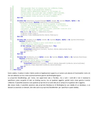 51.            'Non possiamo fare la stessa cosa con lstWorks.Items,
   52.            'poiché Items è una proprietà readonly.
   53.            'Questo capita abbastanza spesso: si ha bisogno di
   54.            'visualizzare una lista per ogni elemento dell'insieme.
   55.            'La soluzione consiste nel caricare gli items della
   56.            'lista quando viene caricato un nuovo elemento
   57.        End Sub
   58.
   59.        Private Sub bsAuthors_CurrentChanged(ByVal sender As System.Object, ByVal e As
                 System.EventArgs) Handles bsAuthors.CurrentChanged
   60.             'L'evento CurrentChanged si verifica quando la proprietà
   61.             'Current del binding source viene modificata. Ciò significa
   62.             'che l'utente si è spostato tramite il binding
   63.             'navigator. Ottenendo l'oggetto Current, possiamo risalire alla
   64.             'lista di stringhe che esso contiene
   65.             Dim Author As Author = bsAuthors.Current
   66.             lstWorks.Items.Clear()
   67.             lstWorks.Items.AddRange(Author.Works.ToArray())
   68.        End Sub
   69.
   70.        Private Sub btnAdd_Click(ByVal sender As System.Object, ByVal e As System.EventArgs)
                 Handles btnAdd.Click
   71.             'Aggiunge alla listbox e alla lista Works un nuovo
   72.             'titolo aggiunto dall'utente
   73.             If Not String.IsNullOrEmpty(txtAdd.Text) Then
   74.                 lstWorks.Items.Add(txtAdd.Text)
   75.                 DirectCast(bsAuthors.Current, Author).Works.Add(txtAdd.Text)
   76.                 txtAdd.Text = ""
   77.             End If
   78.        End Sub
   79.
   80.       Private Sub btnDelete_Click(ByVal sender As System.Object, ByVal e As System.EventArgs)
                Handles btnDelete.Click
   81.            'Elimina una delle opere visualizzate
   82.            If lstWorks.SelectedIndex >= 0 Then
   83.                DirectCast(bsAuthors.Current, Author).Works.RemoveAt(lstWorks.SelectedIndex)
   84.                lstWorks.Items.RemoveAt(lstWorks.SelectedIndex)
   85.            End If
   86.       End Sub
   87.   End Class

Come vedete, il codice è molto r idotto anche se l'applicazione suppor ta un numer o più elevato di funzionalità: tutto ciò
che non abbiamo scr itto viene automaticamente gestito dal BindingNavigator .
La pr opr ietà DataBindings, per inciso, non appar tiene solo a Tex tBox , ma a tutti i contr olli e non è necessar io
specificar e come sor gente di dati un binding sour ce, ma un qualsiasi oggetto, poiché tutto viene gestito tr amite
r eflection. È possibile associar e una qualsiasi pr opr ietà di un contr ollo ad un campo di un qualsiasi altr o oggetto.
Allo stesso modo, è possibile associar e alla pr opr ietà DataSour ce di BindingSour ce una tabella di un database, o un
dataset (e associate un dataset, dovr ebe usar e la pr opr ietà DataMember per specificar e quale tabella).
 