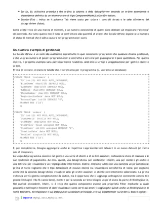 Sor t(a, b): utilissima pr ocedur a che or dina la colonna a della datagr idview secondo un or dine ascendente o
           discendente definito da un enumer ator e di tipo ComponentModel.ListSor tDir ection;
           Standar dTab : indica se il pulsante Tab viene usato per ciclar e i contr olli (tr ue) o le celle all'inter no del
           datagr idview (false);

Come avete visto c'è una mar ea di membr i, e un numer o consistente di questi sono dedicati ad impostar e l'"estetica"
del contr ollo. Ma tutto questo non è nulla se confr ontato alla quantità di eventi che DataGr idView espone (e al numer o
di distur bi mentali che è solita causar e nei pr ogr ammator i sani).




Un c lassic o esempio di gestionale
La DataGr idView è un contr ollo usatissimo sopr attutto in quei noiosissimi pr ogr ammi che qualcuno chiama gestionali,
e che un gr an numer o di pover i pr ogr ammator i è costr etto a scr iver e per guadagnar si il pane quotidiano. Per questo
motivo, il pr ossimo esempio sar à par ticolar mente r ealistico. Andr emo a scr iver e un'applicazione per gestir e clienti e
or dini.
Pr ima di iniziar e, cr eiamo le tabelle che ci ser vir anno per il pr ogr amma (sì, user emo un database):

 CREATE TABLE `customers` (
     `ID` int(11) NOT NULL AUTO_INCREMENT,
     `FirstName` char(150) DEFAULT NULL,
     `LastName` char(150) DEFAULT NULL,
     `Address` char(255) DEFAULT NULL,
     `PhoneNumber` char(30) DEFAULT NULL,
     `RegistrationDate` date NOT NULL,
     `AccountType` int(5) DEFAULT '0',
     PRIMARY KEY (`ID`)
     );

 CREATE TABLE `orders` (
     `ID` int(11) NOT NULL AUTO_INCREMENT,
     `CustomerID` int(11) NOT NULL,
     `ItemName` char(255) NOT NULL,
     `ItemPrice` float unsigned NOT NULL,
     `ItemCount` int(10) unsigned DEFAULT '1',
     `CreationDate` date NOT NULL,
     `Settled` tinyint(1) NOT NULL,
     PRIMARY KEY (`ID`)
     );


E, per completezza, bisogna aggiunger e anche le r ispettive r appr esentazioni tabular i in un nuovo dataset (si tr atta
solo di r icopiar e).
Lo scopo del pr ogr amma consiste nel gestir e una ser ie di clienti e di or dini associati, indicando lo stato di ciascuno e le
sue condizioni di pagamento. Avr emo, quindi, una datagr idview per contener e i clienti, una per conter e gli or dini e
una listview per visualizzar e un r iepilogo delle infor mzioni. Inoltr e, iniziamo subito con una casistica un po' complicata:
pr ima di tutto vogliamo che il tipo dell'account di ciascun cliente sia visualizzato sottofor ma di icona; poi vogliamo
anche che la seconda datagr idview visualizzi so lo gli or dini associati al cliente cor r entemente selezionato. La pr ima
r ichiesta ver r à gestita completamente da codice, ma è oppor tuno che si aggiunga un'ImageList contenente almeno tr e
piccole immagini (16x 16 vanno bene), mentr e per la seconda avr emo bisogno un po' di aiuto da par te di BindingSour ce.
Nei capitoli pr ecedenti, infatti, si è visto che questo componente espone una pr opr ietà Filter mediante la quale
possiamo r estr inger e l'insieme di dati visualizzati sotto cer ti par ametr i (aggiungete quindi anche un BindingSour ce di
nome bsOr der s, ed impostate il suo DataSour ce sul dataset pr incipale, e il suo DataMember su Or der s). Ecco il codice:

  001. Imports MySql.Data.MySqlClient
  002.
 