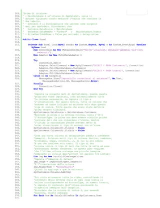 003.   'Prima di iniziare:
004.   ' - MainDatabase è un'istanza di AppDataSet, ossia il
005.   ' dataset tipizzato creato mediante l'editor che contiene le
006.   ' due tabelle.
007.   ' - bsOrders è il BindingSource che useremo come sorgente
008.   ' dati per dgvOrders. Ricordatevi che:
009.   '   bsOrders.DataSource = MainDatabase
010.   '   bsOrders.DataMember = "Orders"   o   MainDatabase.Orders
011.   ' - AllowUserToAddRows = False per entrambi i datagridview
012.
013.   Public Class Form1
014.
015.       Private Sub Form1_Load(ByVal sender As System.Object, ByVal e As System.EventArgs) Handles
              MyBase.Load
016.            Dim Connection As New MySqlConnection("Server=localhost; Database=appdata; Uid=root;
                   Pwd=root;")
017.            Dim Adapter As New MySqlDataAdapter()
018.
019.           Try
020.               Connection.Open()
021.               Adapter.SelectCommand = New MySqlCommand("SELECT * FROM Customers;", Connection)
022.               Adapter.Fill(MainDatabase.Customers)
023.               Adapter.SelectCommand = New MySqlCommand("SELECT * FROM Orders;", Connection)
024.               Adapter.Fill(MainDatabase.Orders)
025.           Catch Ex As Exception
026.               MessageBox.Show("Impossibile connettersi al database!", Me.Text,
                      MessageBoxButtons.OK, MessageBoxIcon.Error)
027.           Finally
028.               Connection.Close()
029.           End Try
030.
031.           'Imposta la sorgente dati di dgvCustomers. Quando questa
032.           'proprietà viene impostata, crea automaticamente tutte
033.           'le colonne necessarie, ne imposta il tipo e
034.           'l'intestazione. Per questo motivo, tutte le colonne che
035.           'andremo ad usare iniziano ad esistere solo dopo questa
036.           'riga di codice. Tutte quelle che erano state definite
037.           'prima vengono eliminate.
038.           dgvCustomers.DataSource = MainDatabase.Customers
039.           'Nasconde la prima e la settima colonna, ossia l'ID e
040.           'l'AccountType. La prima non deve essere visibile poiché
041.           'contiene dati che non riguardano l'utente, mentre
042.           'l'ultima la nascondiamo perchè avevamo detto di
043.           'voler visualizzare il tipo di account con un'icona
044.           dgvCustomers.Columns(0).Visible = False
045.           dgvCustomers.Columns(6).Visible = False
046.
047.           'Crea una nuova colonna di datagridview adatta a contenere
048.           'immagini. Esistono molti tipi di colonna (button, combobox,
049.           'linklabel, image, eccetera...), di cui la più comune
050.           'è una che contiene solo testo. Il tipo di una
051.           'colonna indica il tipo di dati che tutte le celle ad essa
052.           'sottostanti devono contenere. In questo caso vogliamo
053.           'che l'ultima colonna contenga una piccola immagine
054.           'indicante il livello dell'account (ci saranno tre livelli)
055.           Dim Img As New DataGridViewImageColumn
056.           'Imposta l'immagine di default
057.           Img.Image = imgAccountTypes.Images(0)
058.           'E l'intestazione della colonna
059.           Img.HeaderText = "AccountLevel"
060.           'Quindi la aggiunge a quelle esistenti
061.           dgvCustomers.Columns.Add(Img)
062.
063.           'Poi cicla attraverso tutte le righe, controllando il
064.           'contenuto della settima cella di ogni riga (ossia il
065.           'valore corrdispondente ad AccountType, un numero intero),
066.           'e imposta il contenuto dell'ottava prelevando la
067.           'rispettiva immagine dall'imagelist.
068.           'Ricordate che la colonna di indice 6, pur essendo
069.           'nascosta, esiste comunque
070.           For Each Row As DataGridViewRow In dgvCustomers.Rows
071.
 