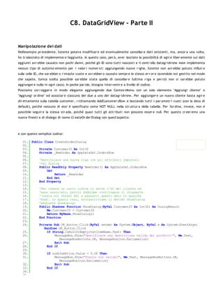 C8. DataGridView - Parte II


Manipolazione dei dati
Nell'esempio pr ecedente, l'utente poteva modificar e ed eventualmente cancellar e dati esistenti, ma, ancor a una volta,
ho tr alasciato di implementar e l'aggiunta. In questo caso, per ò, aver lasciato la possibilità di agir e liber amente sui dati
aggiunti avr ebbe causato non pochi danni, poiché gli ID sono tutti nascosti e il contr ollo datagr idview no n implementa
nessun tipo di autoincr emento per i valor i numer ici: aggiungendo nuove r ighe, l'utente non avr ebbe potuto influir e
sulle celle ID, che sar ebber o r imaste vuote e avr ebber o causato sempr e lo stesso er r or e (avendolo noi gestito nel modo
che sapete, l'unica scelta possibile sar ebbe stata quella di cancellar e l'ultima r iga e per ciò non si sar ebbe potuto
aggiunger e nulla in ogni caso). In poche par ole, bisogna inter venir e a livello di codice.
Possiamo cor r egger e in modo elegante aggiungendo due Contex tMenu con un solo elemento "Aggiungi cliente" o
"Aggiungi or dine" ed associar e ciascuno dei due a uno dei datagr idview . Per aggiunger e un nuovo cliente basta agir e
dir ettamente sulla tabella customer , r ichiamando AddCustomer sRow e lasciando tutti i par ametr i vuoti (con la data di
default), poiché nessuno di essi è specificato come NOT NULL nella str uttur a della tabella. Per l'or dine, invece, non è
possibile seguir e la stessa str ada, poiché quasi tutti gli attr ibuti non possono esser e null. Per questo cr eer emo una
nuova finestr a di dialogo di nome Cr eateOr der Dialog con quest'aspetto:




e con questo semplice codice:

   01. Public Class CreateOrderDialog
   02.
   03.     Private CustomerID As Int32
   04.     Private _NewOrder As AppDataSet.OrdersRow
   05.
   06.     'Restituisce una nuova riga con gli attributi impostati
   07.     'nel dialog
   08.     Public ReadOnly Property NewOrder() As AppDataSet.OrdersRow
   09.          Get
   10.              Return _NewOrder
   11.          End Get
   12.     End Property
   13.
   14.     'Per creare un nuovo ordine ci serve l'ID del cliente ad
   15.     'esso associato, perciò dobbiamo costringere il chiamante
   16.     '(ossia noi stessi XD) a passarci questo dato in qualche
   17.     'modo. In questo caso, sovrascriviamo il metodo ShowDialog
   18.     'mediante shadowing:
   19.     Public Shadows Function ShowDialog(ByVal CustomerID As Int32) As DialogResult
   20.          Me.CustomerID = CustomerID
   21.          Return MyBase.ShowDialog()
   22.     End Function
   23.
   24.     Private Sub OK_Button_Click(ByVal sender As System.Object, ByVal e As System.EventArgs)
              Handles OK_Button.Click
   25.          If String.IsNullOrEmpty(txtItemName.Text) Then
   26.              MessageBox.Show("Specificare una descrizione valida del prodotto!", Me.Text,
                       MessageBoxButtons.OK, MessageBoxIcon.Exclamation)
   27.              Exit Sub
   28.          End If
   29.
   30.          If nudItemPrice.Value = 0.0F Then
   31.              MessageBox.Show("Prezzo non valido!", Me.Text, MessageBoxButtons.OK,
                       MessageBoxIcon.Exclamation)
   32.              Exit Sub
   33.          End If
   34.
   35.
 