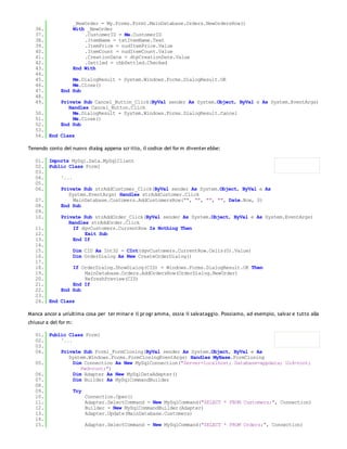 _NewOrder = My.Forms.Form1.MainDatabase.Orders.NewOrdersRow()
   36.                 With _NewOrder
   37.                     .CustomerID = Me.CustomerID
   38.                     .ItemName = txtItemName.Text
   39.                     .ItemPrice = nudItemPrice.Value
   40.                     .ItemCount = nudItemCount.Value
   41.                     .CreationDate = dtpCreationDate.Value
   42.                     .Settled = chbSettled.Checked
   43.                 End With
   44.
   45.            Me.DialogResult = System.Windows.Forms.DialogResult.OK
   46.            Me.Close()
   47.        End Sub
   48.
   49.        Private Sub Cancel_Button_Click(ByVal sender As System.Object, ByVal e As System.EventArgs)
                 Handles Cancel_Button.Click
   50.             Me.DialogResult = System.Windows.Forms.DialogResult.Cancel
   51.             Me.Close()
   52.        End Sub
   53.
   54. End Class

Tenendo conto del nuovo dialog appena scr itto, il codice del for m diventer ebbe:

   01. Imports MySql.Data.MySqlClient
   02. Public Class Form1
   03.
   04.     '...
   05.
   06.     Private Sub strAddCustomer_Click(ByVal sender As System.Object, ByVal e As
              System.EventArgs) Handles strAddCustomer.Click
   07.          MainDatabase.Customers.AddCustomersRow("", "", "", "", Date.Now, 0)
   08.     End Sub
   09.
   10.     Private Sub strAddOrder_Click(ByVal sender As System.Object, ByVal e As System.EventArgs)
              Handles strAddOrder.Click
   11.          If dgvCustomers.CurrentRow Is Nothing Then
   12.              Exit Sub
   13.          End If
   14.
   15.          Dim CID As Int32 = CInt(dgvCustomers.CurrentRow.Cells(0).Value)
   16.          Dim OrderDialog As New CreateOrderDialog()
   17.
   18.          If OrderDialog.ShowDialog(CID) = Windows.Forms.DialogResult.OK Then
   19.              MainDatabase.Orders.AddOrdersRow(OrderDialog.NewOrder)
   20.              RefreshPreview(CID)
   21.          End If
   22.     End Sub
   23.
   24. End Class

Manca ancor a un'ultima cosa per ter minar e il pr ogr amma, ossia il salvataggio. Possiamo, ad esempio, salvar e tutto alla
chiusur a del for m:

   01. Public Class Form1
   02.     '...
   03.
   04.     Private Sub Form1_FormClosing(ByVal sender As System.Object, ByVal e As
              System.Windows.Forms.FormClosingEventArgs) Handles MyBase.FormClosing
   05.          Dim Connection As New MySqlConnection("Server=localhost; Database=appdata; Uid=root;
                   Pwd=root;")
   06.          Dim Adapter As New MySqlDataAdapter()
   07.          Dim Builder As MySqlCommandBuilder
   08.
   09.          Try
   10.               Connection.Open()
   11.               Adapter.SelectCommand = New MySqlCommand("SELECT * FROM Customers;", Connection)
   12.               Builder = New MySqlCommandBuilder(Adapter)
   13.               Adapter.Update(MainDatabase.Customers)
   14.
   15.               Adapter.SelectCommand = New MySqlCommand("SELECT * FROM Orders;", Connection)
   16.
 