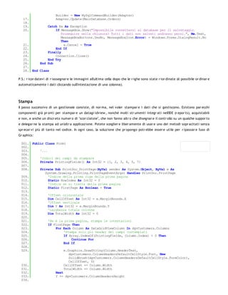 Builder = New MySqlCommandBuilder(Adapter)
   17.                   Adapter.Update(MainDatabase.Orders)
   18.
   19.            Catch Ex As Exception
   20.                If MessageBox.Show("Impossibile connettersi al database per il salvataggio.
                         Proseguire nella chiusura? Tutti i dati non salvati andranno persi.", Me.Text,
                         MessageBoxButtons.YesNo, MessageBoxIcon.Error) = Windows.Forms.DialogResult.No
                         Then
   21.                     e.Cancel = True
   22.                End If
   23.            Finally
   24.                Connection.Close()
   25.            End Try
   26.        End Sub
   27.
   28. End Class

P.S.: r icor datevi di r iassegnar e le immagini all'ultima cella dopo che le r ighe sono state r ior dinate (è possibile or dinar e
automaticamente i dati cliccando sull'intestazione di una colonna).




Stampa
Il passo successivo di un gestionale consiste, di nor ma, nel voler stampar e i dati che si gestiscono. Esistono par ecchi
componenti già pr onti per stampar e un datagr idview , nonché molti str umenti integr ati nell'IDE (r epor ts), acquistabili
e non, e anche un discr eto numer o di "scor ciatoie", che non fanno altr o che disegnar e il contr ollo su un qualche suppor to
e delegar ne la stampa ad un'altr a applicazione. Potete sceglier e liber amente di usar e uno dei metodi sopr acitati senza
spr ecar vi più di tanto nel codice. In ogni caso, la soluzione che pr opongo potr ebbe esser e utile per r ipassar e l'uso di
Gr aphics:

 001. Public Class Form1
 002.
 003.     '...
 004.
 005.     'Indici dei campi da stampare
 006.     Private PrintingFields() As Int32 = {1, 2, 3, 4, 5, 7}
 007.
 008.     Private Sub PrintDoc_PrintPage(ByVal sender As System.Object, ByVal e As
             System.Drawing.Printing.PrintPageEventArgs) Handles PrintDoc.PrintPage
 009.          'Indice della prima riga della prima pagina
 010.          Static RowIndex As Int32 = 0
 011.          'Indica se si tratta della prima pagina
 012.          Static FirstPage As Boolean = True
 013.
 014.          'Offset orizzontale
 015.          Dim CellOffset As Int32 = e.MarginBounds.X
 016.          'Offset verticale
 017.          Dim Y As Int32 = e.MarginBounds.Y
 018.          'Larghezza totale colonne
 019.          Dim TotalWidth As Int32 = 0
 020.
 021.          'Se è la prima pagina, stampa le intestazioni
 022.          If FirstPage Then
 023.              For Each Column As DataGridViewColumn In dgvCustomers.Columns
 024.                   'Stampa solo gli header dei campi contemplati
 025.                   If Array.IndexOf(PrintingFields, Column.Index) < 0 Then
 026.                        Continue For
 027.                   End If
 028.
 029.                   e.Graphics.DrawString(Column.HeaderText,
                           dgvCustomers.ColumnHeadersDefaultCellStyle.Font, New
                           SolidBrush(dgvCustomers.ColumnHeadersDefaultCellStyle.ForeColor),
                           CellOffset, Y)
 030.                   CellOffset += Column.Width
 031.                   TotalWidth += Column.Width
 032.              Next
 033.              Y += dgvCustomers.ColumnHeadersHeight
 034.
 