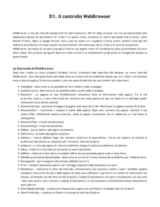D1. Il controllo WebBrowser


WebBr ow ser è uno dei contr olli standar d for niti dal Fr amew or k .NET fin dalla ver sione 1.0, e le sue potenzialità sono
abbastanza elevate da per metter ci di "cr ear e" (o quanto meno, simular e) un nostr o per sonale w eb br ow ser , come
Mozilla Fir eFox , Oper a o Google Chr ome. Non a caso ho messo tr a vir golette il ver bo creare, poiché il contr ollo che
andr emo ad analizzar e tr a poco assolve un'unica funzione, che costituisce, per ò, il fulcr o di tutta la navigazione.
WebBr ow ser per mette di car icar e al pr opr io inter no una pagina w eb e di visualizzar la senza pr aticamente scr iver e
alcun codice. Nei pr ossimi par agr afi illustr er ò come scr iver e un semplicissimo pr ogr amma di navigazione basato su
questa classe.




La fisionomia di W ebBrow ser
Dopo aver cr eato un nuovo pr ogetto Window s For ms, tr ascinate sulla super ficie del designer un nuovo contr ollo
WebBr ow ser . Una volta posizionato dovr ebbe mostr ar si come un'ar ea totalmente bianca: per or a, infatti, non contiene
ancor a nessuna pagina. Pr ima di pr oceder e, ecco uno sguar do alla lista dei suoi membr i più impor tanti:

       CanGoBack : deter mina se sia possibile tor nar e indietr o nella cr onologia
       CanGoFor w ar d : deter mina se sia possibile andar e avanti nella cr onologia
       Document : un oggetto di tipo HtmlDocument contenente tutte le infor mazioni sulla pagina. Tr a le sue
       pr opr ietà, inoltr e, ci sono molti modi per ottener e una vasta gamma di tag, ma illustr er ò in dettaglio questi
       meccanismi nel pr ossimo capitolo
       DocumentStr eam : per mette di legger e la pagina w eb come da un file. Restituisce un oggetto System.IO.Str eam
       DocumentTex t : r estituisce o imposta il codice della pagina. Dopo aver car icato una pagina, contiene il suo
       codice HTML. Modificando questa pr opr ietà, anche la pagina visualizzata ver r à r ielabor ata (e r icar icata) di
       conseguenza
       DocumentTitle : il titolo del documento
       DocumentType : il tipo del documento
       GoBack : tor na indietr o alla pagina pr ecedente
       GoFor w ar d : pr ocede alla pagina successiva
       GoHome : r itor na all'Home Page. Per ottener e l'indir izzo di quest'ultima, r icer ca nel r egistr o di sistema le
       pr efer enze che l'utente ha impostato per il br ow ser Inter net Ex plor er
       GoSear ch : si r eca alla pagina di r icer ca pr edefinita. Esegue lo stesso pr ocedimento di GoHome
       IsBusy : indica se il contr ollo sta car icando un nuovo documento
       IsOffline : indica se il contr ollo è in modalità offline (sta pr ocessando pagine w eb su disco fisso)
       IsWebBr ow ser Contex tMenuEnabled : deter mina se sia attivo il menù contestuale pr edefinito per il Web Br ow ser
       Naviagate(S) : apr e la pagina r efer enziata dall'indir izzo ur l S
       Pr int : stampa il documento aper to con i settaggi impostati della stampante cor r ente
       ReadyState : r estituisce lo stato del contr ollo. L'enumer ator e può assumer e quattr o valor i: Complete (pagina
       completa), Inter active (le par ti della pagina car icate sono sufficienti a gar antir e un minimo di inter azione con
       l'utente, ad esempio con dei click sui link pr esenti), Loaded (il documento è car icato e inizializzato, ma non tutti
       i dati sono ancor a stati r icevuti), Loading (il documento è in car icamento) e Uninitialized (nessun documento è
       stato aper to)
       Show PageSetupDialog : visualizza le impostazioni pagina con una finestr a di dialogo Inter net Ex plor er
       Show Pr intDialog : visualizza la finestr a di stampa di Inter net Ex plor er
 
