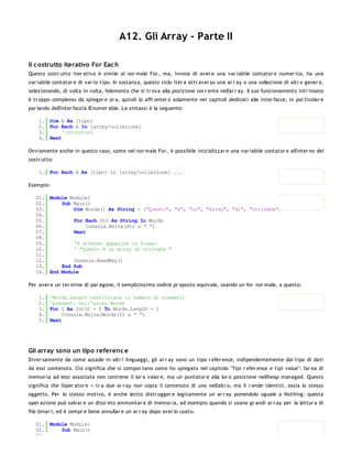 A12. Gli Array - Parte II

Il c ostrutto iterativo For Eac h
Questo costr utto iter ativo è simile al nor male For , ma, invece di aver e una var iabile contator e numer ica, ha una
var iabile contator e di var io tipo. In sostanza, questo ciclo iter a attr aver so una ar r ay o una collezione di altr o gener e,
selezionando, di volta in volta, l'elemento che si tr ova alla posizione cor r ente nell'ar r ay. Il suo funzionamento intr inseco
è tr oppo complesso da spiegar e or a, quindi lo affr onter ò solamente nei capitoli dedicati alle inter facce, in par ticolar e
par lando dell'inter faccia IEnumer able. La sintassi è la seguente:

    1. Dim A As [tipo]
    2. For Each A In [array/collezione]
    3.      'istruzioni
    4. Next

Ovviamente anche in questo caso, come nel nor male For , è possibile inizializzar e una var iabile contator e all'inter no del
costr utto:

    1. For Each A As [tipo] in [array/collezione] ...

Esempio:

   01. Module Module1
   02.     Sub Main()
   03.         Dim Words() As String = {"Questo", "è", "un", "array", "di", "stringhe"}
   04.
   05.         For Each Str As String In Words
   06.              Console.Write(Str & " ")
   07.         Next
   08.
   09.         'A schermo apparirà la frase:
   10.         ' "Questo è un array di stringhe "
   11.
   12.         Console.ReadKey()
   13.     End Sub
   14. End Module

Per aver e un ter mine di par agone, il semplicissimo codice pr oposto equivale, usando un for nor male, a questo:

    1.   'Words.Length restituisce il numero di elementi
    2.   'presenti nell'array Words
    3.   For I As Int32 = 0 To Words.Length - 1
    4.        Console.Write(Words(I) & " ")
    5.   Next




Gli array sono un tipo referenc e
Diver samente da come accade in altr i linguaggi, gli ar r ay sono un tipo r efer ence, indipendentemente dal tipo di dati
da essi contenuto. Ciò significa che si compor tano come ho spiegato nel capitolo "Tipi r efer ence e tipi value": l'ar ea di
memor ia ad essi associata non contiene il lor o valor e, ma un puntator e alla lor o posizione nell'heap managed. Questo
significa che l'oper ator e = tr a due ar r ay non copia il contenuto di uno nell'altr o, ma li r ende identici, ossia lo stesso
oggetto. Per lo stesso motivo, è anche lecito distr ugger e logicamente un ar r ay ponendolo uguale a Nothing: questa
oper azione può salvar e un discr eto ammontar e di memor ia, ad esempio quando si usano gr andi ar r ay per la lettur a di
file binar i, ed è sempr e bene annullar e un ar r ay dopo aver lo usato.

   01. Module Module1
   02.     Sub Main()
   03.
 