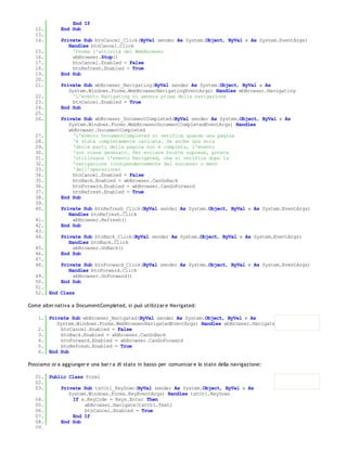 End If
   12.       End Sub
   13.
   14.       Private Sub btnCancel_Click(ByVal sender As System.Object, ByVal e As System.EventArgs)
                Handles btnCancel.Click
   15.            'Ferma l'attività del WebBrowser
   16.            wbBrowser.Stop()
   17.            btnCancel.Enabled = False
   18.            btnRefresh.Enabled = True
   19.       End Sub
   20.
   21.       Private Sub wbBrowser_Navigating(ByVal sender As System.Object, ByVal e As
                System.Windows.Forms.WebBrowserNavigatingEventArgs) Handles wbBrowser.Navigating
   22.            'L'evento Navigating si genera prima della navigazione
   23.            btnCancel.Enabled = True
   24.       End Sub
   25.
   26.       Private Sub wbBrowser_DocumentCompleted(ByVal sender As System.Object, ByVal e As
                System.Windows.Forms.WebBrowserDocumentCompletedEventArgs) Handles
                wbBrowser.DocumentCompleted
   27.            'L'evento DocumentCompleted si verifica quando una pagina
   28.            'è stata completamente caricata. Se anche una sola
   29.            'delle parti della pagina non è completa, l'evento
   30.            'non viene generato. Per evitare brutte soprese, potete
   31.            'utilizzare l'evento Navigated, che si verifica dopo la
   32.            'navigazione (indipendentemente dal successo o meno
   33.            'dell'operazione)
   34.            btnCancel.Enabled = False
   35.            btnBack.Enabled = wbBrowser.CanGoBack
   36.            btnForward.Enabled = wbBrowser.CanGoForward
   37.            btnRefresh.Enabled = True
   38.       End Sub
   39.
   40.       Private Sub btnRefresh_Click(ByVal sender As System.Object, ByVal e As System.EventArgs)
                Handles btnRefresh.Click
   41.            wbBrowser.Refresh()
   42.       End Sub
   43.
   44.       Private Sub btnBack_Click(ByVal sender As System.Object, ByVal e As System.EventArgs)
                Handles btnBack.Click
   45.            wbBrowser.GoBack()
   46.       End Sub
   47.
   48.       Private Sub btnForward_Click(ByVal sender As System.Object, ByVal e As System.EventArgs)
                Handles btnForward.Click
   49.            wbBrowser.GoForward()
   50.       End Sub
   51.
   52. End Class

Come alter nativa a DocumentCompleted, si può utilizzar e Navigated:

    1. Private Sub wbBrowser_Navigated(ByVal sender As System.Object, ByVal e As
          System.Windows.Forms.WebBrowserNavigatedEventArgs) Handles wbBrowser.Navigated
    2.      btnCancel.Enabled = False
    3.      btnBack.Enabled = wbBrowser.CanGoBack
    4.      btnForward.Enabled = wbBrowser.CanGoForward
    5.      btnRefresh.Enabled = True
    6. End Sub

Possiamo or a aggiunger e una bar r a di stato in basso per comunicar e lo stato della navigazione:

   01. Public Class Form1
   02.
   03.     Private Sub txtUrl_KeyDown(ByVal sender As System.Object, ByVal e As
              System.Windows.Forms.KeyEventArgs) Handles txtUrl.KeyDown
   04.          If e.KeyCode = Keys.Enter Then
   05.              wbBrowser.Navigate(txtUrl.Text)
   06.              btnCancel.Enabled = True
   07.          End If
   08.     End Sub
   09.
 