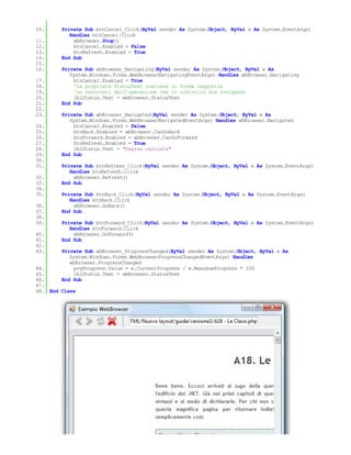 10.     Private Sub btnCancel_Click(ByVal sender As System.Object, ByVal e As System.EventArgs)
           Handles btnCancel.Click
11.          wbBrowser.Stop()
12.          btnCancel.Enabled = False
13.          btnRefresh.Enabled = True
14.     End Sub
15.
16.     Private Sub wbBrowser_Navigating(ByVal sender As System.Object, ByVal e As
           System.Windows.Forms.WebBrowserNavigatingEventArgs) Handles wbBrowser.Navigating
17.          btnCancel.Enabled = True
18.          'La proprietà StatusText contiene in forma leggibile
19.          'un resoconto dell'operazione che il controllo sta svolgendo
20.          lblStatus.Text = wbBrowser.StatusText
21.     End Sub
22.
23.     Private Sub wbBrowser_Navigated(ByVal sender As System.Object, ByVal e As
           System.Windows.Forms.WebBrowserNavigatedEventArgs) Handles wbBrowser.Navigated
24.          btnCancel.Enabled = False
25.          btnBack.Enabled = wbBrowser.CanGoBack
26.          btnForward.Enabled = wbBrowser.CanGoForward
27.          btnRefresh.Enabled = True
28.          lblStatus.Text = "Pagina caricata"
29.     End Sub
30.
31.     Private Sub btnRefresh_Click(ByVal sender As System.Object, ByVal e As System.EventArgs)
           Handles btnRefresh.Click
32.          wbBrowser.Refresh()
33.     End Sub
34.
35.     Private Sub btnBack_Click(ByVal sender As System.Object, ByVal e As System.EventArgs)
           Handles btnBack.Click
36.          wbBrowser.GoBack()
37.     End Sub
38.
39.     Private Sub btnForward_Click(ByVal sender As System.Object, ByVal e As System.EventArgs)
           Handles btnForward.Click
40.          wbBrowser.GoForward()
41.     End Sub
42.
43.     Private Sub wbBrowser_ProgressChanged(ByVal sender As System.Object, ByVal e As
           System.Windows.Forms.WebBrowserProgressChangedEventArgs) Handles
           wbBrowser.ProgressChanged
44.          prgProgress.Value = e.CurrentProgress / e.MaximumProgress * 100
45.          lblStatus.Text = wbBrowser.StatusText
46.     End Sub
47.
48. End Class
 