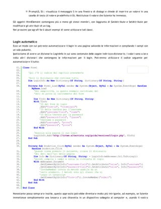 Pr ompt(S, D) : visualizza il messaggio S in una finestr a di dialogo e chiede di inser ir e un valor e in una
               casella di testo (il valor e pr edefinito è D). Restituisce il valor e che l'utente ha immesso.

Gli oggetti HtmlElement contengono più o meno gli stessi membr i, con l'aggiunta di GetAttr ibute e SetAttr ibute per
modificar e gli attr ibuti di un tag.
Nei pr ossimi par agr afi far ò alcuni esempi di come utilizzar e tali classi.




Login automatic o
Ecco un modo con cui potr este automatizzar e il login in una pagina salvando le infor mazioni e compilando i campi con
un solo pulsante.
Ipotizziamo di aver e un dizionar io LoginInfo in cui sono contenute delle coppie indir izzo-dizionar io. I valor i sono a lor o
volta altr i dizionar i che contengono le infor mazioni per il login. Potr emmo utilizzar e il codice seguente per
automatizzar e il tutto:

   01. Class Form1
   02.
   03.     'Qui c'è il codice del capitolo precedente
   04.
   05.     'Ecco il dizionario che contiene tutto
   06.     Dim LoginInfo As New Dictionary(Of String, Dictionary(Of String, String))
   07.
   08.     Private Sub Form1_Load(ByVal sender As System.Object, ByVal e As System.EventArgs) Handles
              MyBase.Load
   09.          'Per semplicità, in questo esempio carichiamo dei
   10.          'dati di prova al caricamento del form
   11.
   12.          Dim TInfo As New Dictionary(Of String, String)
   13.          With TInfo
   14.              'ID del form di login
   15.              .Add("form-id", "totemlogin")
   16.              'ID della textbox per l'username
   17.              .Add("username-field", "lname")
   18.              'ID della textbox per la password
   19.              .Add("password-field", "lpassw")
   20.              'Username e password
   21.              .Add("username", "prova")
   22.              .Add("password", "prova")
   23.          End With
   24.
   25.          'Associa alla pagina il suo login
   26.          LoginInfo.Add("http://totem.altervista.org/guida/versione3/login.php", TInfo)
   27.     End Sub
   28.
   29.
   30.     Private Sub btnAction_Click(ByVal sender As System.Object, ByVal e As System.EventArgs)
              Handles btnAction.Click
   31.          'Quando viene premuto il pulsante, ricava il dizionario
   32.          'dei dati dall'url della pagina
   33.          Dim Info As Dictionary(Of String, String) = LoginInfo(wbBrowser.Url.ToString())
   34.          'Quindi compila i campi e invia la richiesta di login
   35.          With wbBrowser.Document
   36.              .GetElementById(Info("username-field")).SetAttribute("value", Info("username"))
   37.              .GetElementById(Info("password-field")).SetAttribute("value", Info("password"))
   38.              'InvokeMember invoca un metodo usabile da un
   39.              'certo elemento. I metodi sono gli stessi che si
   40.              'usano in javascript
   41.              .GetElementById(Info("form-id")).InvokeMember("submit")
   42.          End With
   43.     End Sub
   44.
   45. End Class

Nonostante possa sempr ar e inutile, questo appr occio potr ebbe diventar e molto più intr igante, ad esempio, se l'utente
immettesse semplicemente una tesser a o una chiavetta in un dispositivo collegato al computer e, usando il vostr o
 