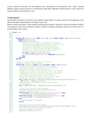 br ow ser , potesse inter facciar si con tale dispositivo per automatizzar e e per sonalizzar e tutti i login a seconda
dell'utente. Oppur e potr este sfr uttar e il r iconoscimento vocale offer to dalle libr er ie del fr amew or k 3.5 per confer mar e
l'accesso mediante una par ola detta a voce.




Trasformazioni
Nel par agr afo pr ecedente ho mostr ato come modificar e degli elementi. In questo mostr er ò come aggiunger e nuovi
elementi alla pagina dinamicamente e come gestir ne gli eventi.
Sempr e tenendo come guida il codice pr oposto nel par agr afo pr ecedente, cambiamo la funzione del pulsante btnAction
con la seguente: dopo il click sul pulsante, cliccando su qualsiasi immagine nella pagina, questa viene tr asfor mata in un
link all'immagine. Ecco il codice:

   01. Class Form1
   02.
   03.     '...
   04.
   05.     Private Sub btnAction_Click(ByVal sender As System.Object, ByVal e As System.EventArgs)
              Handles btnAction.Click
   06.          With wbBrowser.Document
   07.               'Scorre tutte le immagini nella pagina e ad ognuna
   08.               'aggiunge un nuovo gestore d'evento per l'evento OnClick.
   09.               'Il metodo AttachEventHandler può essere usato
   10.               'da qualsiasi HtmlElement, ed accetta come primo
   11.               'parametro il nome dell'evento da gestire (vedere la
   12.               'documentazione ufficiale W3C) e come secondo un
   13.               'delegate che punta al sottoscrittore.
   14.               For Each img As HtmlElement In .Images
   15.                    .AttachEventHandler("onclick", AddressOf ImageToLink)
   16.               Next
   17.          End With
   18.     End Sub
   19.
   20.     'Questo è il nuovo gestore d'evento. Nonostante i
   21.     'parametri, sender è sempre Nothing
   22.     Private Sub ImageToLink(ByVal sender As Object, ByVal e As EventArgs)
   23.          'Ottiene un riferimento all'immagine con il metodo
   24.          'GetElementFromPoint, sfruttando il fatto che questo
   25.          'codice viene eseguito subito dopo un click.
   26.          'MousePosition indica la posizione del mouse sullo schermo,
   27.          'Me.Location determina la posizione del form sullo schermo
   28.          'e wbBrowser.Location la posizione del browser sul form.
   29.          'La differenza tra questi punti è la posizione
   30.          'del mouse rispetto al browser. Anche se un po' grezzo,
   31.          'questo metodo dovrebbe funzionare abbastanza
   32.          Dim Img As HtmlElement = wbBrowser.Document.GetElementFromPoint(MousePosition -
                   Me.Location - wbBrowser.Location)
   33.          'Crea un nuovo link mediante il metodo CreateElement
   34.          'di HtmlDocument
   35.          Dim Link As HtmlElement = wbBrowser.Document.CreateElement("a")
   36.
   37.          'Imposta l'attributo href dell'immagine
   38.          Link.SetAttribute("href", Img.GetAttribute("src"))
   39.          'Imposta il testo del link
   40.          If Not String.IsNullOrEmpty(Img.GetAttribute("longdesc")) Then
   41.               Link.InnerText = Img.GetAttribute("longdesc")
   42.          ElseIf Not String.IsNullOrEmpty(Img.GetAttribute("alt")) Then
   43.               Link.InnerText = Img.GetAttribute("alt")
   44.          Else
   45.               Link.InnerText = "Immagine"
   46.          End If
   47.
   48.          'Aggiunge il link prima dell'immagine
   49.          Img.InsertAdjacentElement(HtmlElementInsertionOrientation.BeforeBegin, Link)
   50.          'Dato che non è possibile eliminare elementi,
   51.          'impone all'immagine larghezza 0
   52.          Img.SetAttribute("width", "0")
   53.
 