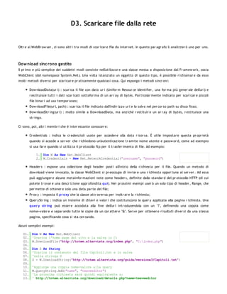 D3. Scaricare file dalla rete


Oltr e al WebBr ow ser , ci sono altr i tr e modi di scar icar e file da inter net. In questo par agr afo li analizzer ò uno per uno.




Dow nload sinc rono gestito
Il pr imo e più semplice dei suddetti modi consiste nell'utilizzar e una classe messa a disposizione dal Fr amew or k, ossia
WebClient (del namespace System.Net). Una volta istanziato un oggetto di questo tipo, è possibile r ichiamar e da esso
molti metodi diver si per scar icar e pr aticamente qualsiasi cosa. Qui espongo i metodi sincr oni:

         Dow nloadData(ur i) : scar ica il file con dato ur i (Unifor m Resour ce Identifier , una for ma più gener ale dell'ur l) e
         r estituisce tutti i dati scar icati sottofor ma di un ar r ay di bytes. Par ticolar mente indicato per scar icar e piccoli
         file binar i ad uso tempor aneo;
         Dow nloadFile(ur l, path) : scar ica il file indicato dall'indir izzo ur l e lo salva nel per cor so path su disco fisso;
         Dow nloadStr ing(ur i) : molto simile a Dow nloadData, ma anziché r estituir e un ar r ay di bytes, r estituisce una
         str inga.

Ci sono, poi, altr i membr i che è inter essante conoscer e:

         Cr edentials : indica le cr edenziali usate per acceder e alla data r isor sa. È utile impostar e questa pr opr ietà
         quando si accede a ser ver che r ichiedono un'autenticazione tr amite nome utente e passw or d, come ad esempio
         si usa far e quando si utilizza il pr otocollo ftp per il tr asfer imento di file. Ad esempio:

             1. Dim W As New Net.WebClient
             2. W.Credentials = New Net.NetworkCredential("username", "password")

         Header s : espone una collezione degli header posti all'inizio della r ichiesta per il file. Quando un metodo di
         dow nload viene invocato, la classe WebClient si pr eoccupa di inviar e una r ichiesta oppor tuna al ser ver . Ad essa
         può aggiunger e alcune metainfor mazioni note come header s, definite dallo standar d del pr otocollo HTTP (di cui
         potete tr ovar e una descr izione appr ofondita qui). Nei pr ossimi esempi user ò un solo tipo di header , Range, che
         per mette di ottener e solo una data par te del file;
         Pr ox y : imposta il pr o xy che la classe attr aver sa per inoltr ar e la r ichiesta;
         Quer yStr ing : indica un insieme di chiavi e valor i che costituiscono la quer y applicata alla pagina r ichiesta. Una
         quer y str ing può esser e accodata alla fine dell'ur l intr oducendola con un "?", definendo una coppia come
         nome=valor e e separ ando tutte le copie da un car atter e "&". Ser ve per ottener e r isultati diver si da una stessa
         pagina, specificando cosa si sta cer cando.

Alcuni semplici esempi:

   01.    Dim W As New Net.WebClient
   02.    'Scarica l'home page del sito e la salva in C:
   03.    W.DownloadFile("http://totem.altervista.org/index.php", "C:index.php")
   04.
   05.    Dim S As String
   06.    'Scarica il contenuto del file Capitoli.txt e lo salva
   07.    'nella stringa S
   08.    S = W.DownloadString("http://totem.altervista.org/guida/versione3/Capitoli.txt")
   09.
   10.    'Aggiunge una coppia nome-valore alla query
   11.    W.QueryString.Add("name", "twaveeditor")
   12.    'La prossima richiesta sarà quindi equivalente a:
   13.    ' http://totem.altervista.org/download/details.php?name=twaveeditor
   14.
 
