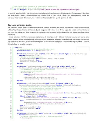 'Ossia scaricherà la pagina di download di TWave Editor.
   15. 'Il contenuto del file verrà salvato in B
   16. Dim B() As Byte = W.DownloadData("http://totem.altervista.org/download/details.php")

La pecca di questi metodi è che sono sincr oni, ossia bloccano il funzionamento dell'applicazione fino a quando il dow nload
non è ter minato. Questo compor tamento può r ivelar si utile in cer ti casi e r ender e più maneggevole il codice per
scar icar e file di piccole dimensioni, ma è tutt'altr o che accettabile per gr andi quantità di dati.




Dow nload asinc rono gestito
Per file molto gr andi, invece, ci vengono in aiuto le ver sioni asincr one dei metodi sopr a esposti: sono r iconoscibili dal
suffisso "Async" dopo il nome del metodo. Questi eseguono il dow nload in un thr ead separ ato, per ciò non inter fer iscono
con le nor mali oper azioni del pr ogr amma. In compenso, sono un po' più difficili da gestir e, ma nulla di par ticolar mente
complicato.
I metodi asincr oni si r ichiamano usando esattamente gli stessi par ametr i delle ver sioni sincr one, ma per saper e come
stanno andando le cose, dobbiamo far e uso di due eventi della classe WebClient: Dow nloadPr ogr essChanged, che notifica
il pr ogr esso del dow nload, e Dow nloadFileCompleted (o Dow nloadDataCompleted o Dow nloadStr ingCompleted, a seconda
dei casi). Ecco un semplice esempio:

   01. Class Form1
   02.     'WithEvents permette di gestire gli eventi di W
   03.     Private WithEvents W As New Net.WebClient()
   04.
   05.     Private Sub btnDownload_Click(ByVal sender As System.Object, ByVal e As System.EventArgs)
              Handles btnDownload.Click
   06.          'Inizia il download asincrono
   07.          W.DownloadFileAsync(New Uri(txtUrl.Text), txtFile.Text)
   08.          btnCancel.Enabled = True
   09.          btnDownload.Enabled = False
   10.     End Sub
   11.
   12.     Private Sub W_DownloadProgressChanged(ByVal sender As Object, ByVal e As
              Net.DownloadProgressChangedEventArgs) Handles W.DownloadProgressChanged
   13.          'Il parametro e contiene alcune informazioni
   14.          'sul progresso del download
   15.          lblStatus.Text = _
   16.               String.Format("Bytes ricevuti: {0} B{3}Dimensione file: {1} B{3}Progresso:
                        {2:N0}%", _
   17.               e.BytesReceived, e.TotalBytesToReceive, _
   18.               e.ProgressPercentage, Environment.NewLine)
   19.     End Sub
   20.
   21.     Private Sub W_DownloadFileCompleted(ByVal sender As Object, ByVal e As
              System.ComponentModel.AsyncCompletedEventArgs) Handles W.DownloadFileCompleted
   22.          'e.Cancelled vale True se il download è stato annullato.
   23.          'e.Error è di tipo Exception e contiene l'eccezione
   24.          ' generata nel caso si sia verificato un errore.
   25.          If e.Cancelled Then
   26.               MessageBox.Show("Il download è stato cancellato!", Me.Text, MessageBoxButtons.OK,
                        MessageBoxIcon.Exclamation)
   27.          ElseIf e.Error IsNot Nothing Then
   28.               MessageBox.Show("Si è verificato un errore: " & e.Error.Message, Me.Text,
                        MessageBoxButtons.OK, MessageBoxIcon.Exclamation)
   29.          Else
   30.               MessageBox.Show("Download completato con successo!", Me.Text,
                        MessageBoxButtons.OK, MessageBoxIcon.Information)
   31.          End If
   32.          btnDownload.Enabled = True
   33.          btnCancel.Enabled = False
   34.     End Sub
   35.
   36.     Private Sub btnCancel_Click(ByVal sender As System.Object, ByVal e As System.EventArgs)
              Handles btnCancel.Click
   37.          'Il metodo CancelAsync cancella il download asincrono
   38.          W.CancelAsync()
   39.
 