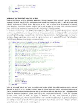btnDownload.Enabled = True
   40.         btnCancel.Enabled = False
   41.     End Sub
   42.
   43. End Class




Dow nload sinc rono/asinc rono non gestito
Come ho illustr ato nei par agr afi pr ecedenti, WebClient si occupa di eseguir e molte istr uzioni r iguar do al dow nload:
connetter si al ser ver indicato, cr ear e una r ichiesta valida secondo il pr otocollo usato (HTTP o FTP o altr i), inoltr ar e la
r ichiesta, aspettar e una r isposta, legger e dallo str eam di r ete i dati for niti dal ser ver e copiar li nel file indicato,
quindi chiuder e la connessione. Insomma, non lascia nulla al contr ollo del pr ogr ammator e. Con il pr ossimo metodo che
andr ò ad intr odur r e, potr emmo manipolar e alcuni di questi passaggi a nostr o piacimento.
Le classi che ci inter essano or a sono WebRequest e WebResponse, del namespace System.Net. Esse sono classi astr atte,
poiché ogni pr otocollo implementa le pr opr ie r ichieste e r isposte secondo deter minati standar d. Nel nostr o esempio,
user emo HttpWebRequest per cr ear e ed inviar e una r ichiesta http ad un ser ver e HttpWebResponse per inter pr etar ne
la r isposta. Sappiate, per ò, che esistono anche le r ispettive ver sioni per il pr otocollo FTP, ossia FtpWebRequest e
FtpWebResponse. Ecco una pr ima semplice ver sione del codice:

   01. Public Sub DownloadFile(ByVal Address As String, ByVal Path As String)
   02.     'Crea una richiesta http per l'indirizzo Address.
   03.     'Address può anche contenere una query string
   04.     Dim Request As Net.HttpWebRequest = Net.HttpWebRequest.Create(Address)
   05.     'Invia la richieste a ottiene la risposta
   06.     Dim Response As Net.HttpWebResponse = Request.GetResponse()
   07.     'Ottiene da Response uno stream di rete dal quale si
   08.     'potrà leggere il file richiesto.
   09.     Dim Reader As IO.Stream = Response.GetResponseStream()
   10.     'Crea un nuovo file in locale
   11.     Dim Writer As New IO.FileStream(Path, IO.FileMode.Create)
   12.     'Un buffer di byte che contiene i blocchi letti
   13.     'dallo stream. La lettura a blocchi è più
   14.     'conveniente che trasferire in massa tutto il contenuto,
   15.     'poiché altrimenti si dovrebbe usare un buffer
   16.     'gigantesco (almeno le dimensioni del file)
   17.     Dim Buffer(8127) As Byte
   18.     Dim BytesRead As Int32
   19.
   20.     'La funzione Read, vi ricordo, restituisce come risultato
   21.     'il numero di bytes effettivamente letti dallo stream
   22.     BytesRead = Reader.Read(Buffer, 0, Buffer.Length)
   23.     Do While BytesRead > 0
   24.          Writer.Write(Buffer, 0, BytesRead)
   25.          BytesRead = Reader.Read(Buffer, 0, Buffer.Length)
   26.     Loop
   27.
   28.     Reader.Close()
   29.     Writer.Close()
   30.     Response = Nothing
   31.     Request = Nothing
   32. End Sub

Pr ima di pr oceder e, vor r ei far e alcuni chiar imenti sullo str eam di r ete. Esso r appr esenta un flusso di dati che
pr oviene dal ser ver a cui si è inviata la r ichiesta, ed è un flusso a senso unico, per ciò non suppor ta oper azioni di
r icer ca (invocando il metodo Seek o modificando la pr opr ietà Position otter r ete degli er r or i). Non è neppur e possibile
saper ne la dimensione complessiva, poiché anche la pr opr ietà Length gener a eccezioni. E, infine, non è possibile
scr iver vi   sopr a.   Esiste   un   modo   per   saper e   le   dimensioni   dei   dati,   ossia   r ichiamar e   la   pr opr ietà
Reponse.ContentLength, che, tuttavia, potr ebbe contener e valor i pr ivi di senso (ad esempio -1). Questo succede per chè
essa si limita ad espor r e il valor e di un header posto nella r isposta http: tuttavia, il ser ver non è obbligato ad inser ir e
questo header , e se non lo fa, non c'è modo di legger lo.
 