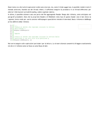 Osser viamo or a che tutte le oper azioni svolte sono sincr one, ma, come il titolo sugger isce, è possibile r ender e tutto il
metodo asincr ono, facendo uso dei thr ead. Infatti, è sufficiente eseguir e la pr ocedur a in un thr ead differ ente: per
ulter ior i infor mazioni sul multithr eading, veder e capitolo r elativo.
In ultimo, è possibile ottener e solo una par te del file aggiungendo l'header Range alla r ichiesta, come anticipato nei
par agr afi pr ecedenti. Dato che la pr opr ietà Header s di WebClient vieta l'uso di questo header (non è ben chiar a la
r agione), l'unico modo per usar lo consiste nell'impiegar e quest'ultimo metodo di dow nload. Basta r ichiamar e AddRange
pr ima dell'invio della r ichiesta:

   01.   '...
   02.   'Indica al server che vogliamo iniziare la lettura
   03.   'dall'offset n
   04.   Request.AddRange(n)
   05.
   06.   'oppure
   07.
   08.   'Indica al server che vogliamo iniziare la lettura dalla
   09.   'posizione n, ma solo fino alla posizione q
   10.   Request.AddRange(n, q)

Non ser ve eseguir e altr e oper azioni par ticolar i per la lettur a. Lo str eam ottenuto consentir à di legger e esattamente
ciò che si è r ichiesto come se fosse un unico flusso di dati.
 