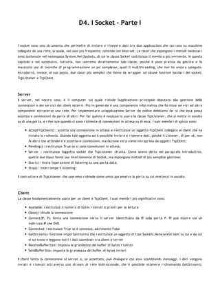 D4. I Socket - Parte I


I socket sono uno str umento che per mette di inviar e e r icever e dati tr a due applicazioni che cor r ono su macchine
collegate da una r ete, la quale, nel caso più fr equente, coincide con Inter net. Le classi che espongono i metodi necessar i
sono contenute nel namespace System.Net.Sockets, di cui la classe Socket costituisce il membr o più eminente. In questo
capitolo e nel successivo, tuttavia, non user emo dir ettamente tale classe, poiché è poco pr atica da gestir e e fa
massiccio uso di tecniche di pr ogr ammazione un po' complesse, quali il multithr eading, che non ho ancor a spiegato.
Intr odur r ò, invece, al suo posto, due classi più semplici che fanno da w r apper ad alcune funzioni basilar i del socket:
TcpListener e TcpClient.




Server
Il ser ver , nel nostr o caso, è il computer sul quale r isiede l'applicazione pr incipale deputata alla gestione delle
connessioni e dei ser vizi dei client ester ni. Più in gener ale è una componente infor matica che for nisce ser vizi ad altr e
componenti attr aver so una r ete. Per implementar e un'applicazione Ser ver da codice dobbiamo far sì che essa possa
accettar e connessioni da par te di altr i. Per far questo è necessar io usar e la classe TcpListener , che si mette in ascolto
su di una por ta, e r ifer isce quando ci sono r ichieste di connessioni in attesa su di essa. I suoi membr i di spicco sono:

       AcceptTcpClient() : accetta una connessione in attesa e r estituisce un oggetto TcpClient collegato al client che ha
       inviato la r ichiesta. Usando tale oggetto sar à possibile inviar e o r icever e dati, poiché il Listener , di per sé, non
       fa altr o che attender e e accettar e connessioni, ma l'azione ver a viene intr apr esa da oggetti TcpClient;
       Pending() : r estituisce Tr ue se si cono connessioni in attesa;
       Ser ver : r estituisce l'oggetto socket che TcpListener sfr utta. Come avevo detto nel par agr afo intr oduttivo,
       queste due classi fanno uso inter namente di Socket, ma espongono metodi di più semplice gestione;
       Star t() : inizia l'oper azione di listening su una por ta data;
       Stop() : inter r ompe il listening;

Il costr uttor e di TcpListener che user emo r ichiede come unico par ametr o la por ta su cui metter si in ascolto.




Client
La classe fondamentalmente usata per un client è TcpClient. I suoi membr i più significativi sono:

       Available: r estituisce il numer o di bytes r icevuti e pr onti per la lettur a
       Close(): chiude la connessione
       Connect(IP, P): tenta una connessione ver so il ser ver identificato da IP sulla por ta P. IP può esser e sia un
       indir izzo IP che DNS
       Connected: r estituisce Tr ue se è connesso, altr imento False
       GetStr eam(): funzione impor tantissima che r estituisce un oggetto di tipo Sockets.Netw or kStr eam su cui e da cui
       si scr ivono e leggono tutti i dati scambiati tr a client e ser ver
       ReceiveBuffer Size: imposta la gr andezza del buffer di bytes r icevuti
       SendBuffer Size: imposta la gr andezza del buffer di bytes inviati

Il client tenta la connessione al ser ver e, se accettato, può dialogar e con esso scambiando messaggi. I dati vengono
inviati e r icevuti attr aver so uno str eam di r ete bidir ezionale, che è possibile ottener e r ichiamando GetStr eam().
 