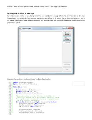 Quando il client scr ive su questo str eam, il ser ver r iceve i dati e li può legger e, e vicever sa.




Un semplic e sc ambio di messaggi
Per iniziar e scr iver emo un semplice pr ogr amma per scambiar e messaggi (chiamar lo "chat" sar ebbe a dir poco
inoppor tuno). Per semplicità d'uso, la stessa applicazione potr à far e sia da ser ver che da client, così un utente potr à
sia collegar si ad un altr o che attender e connessioni (ma non far e le due cose contempor aneamente). L'inter faccia che ho
pr epar ato è questa:




Ci sono anche due timer , tmr Connections e tmr Data. Ecco il codice:

 001. Imports System.Net.Sockets
 002. Imports System.Text.UTF8Encoding
 003.
 004. Public Class Form1
 005.
 006.     Private Listener As TcpListener
 007.     Private Client As TcpClient
 008.     Private NetStream As NetworkStream
 009.
 010.     'Questa procedura serve per attivare o disattivare i
 011.     'controlli a seconda che si sia connessi oppure no. Serve
 012.     'per impedire che si tenti di inviare un messaggio quando
 013.     'non si è connessi, ad esempio
 014.     Private Sub EnableControls(ByVal Connected As Boolean)
 015.         btnConnect.Enabled = Not Connected
 016.         btnListen.Enabled = Not Connected
 017.         txtIP.Enabled = Not Connected
 018.
 019.         btnSend.Enabled = Connected
 020.         txtMessage.Enabled = Connected
 021.         btnDisconnect.Enabled = Connected
 022.
 