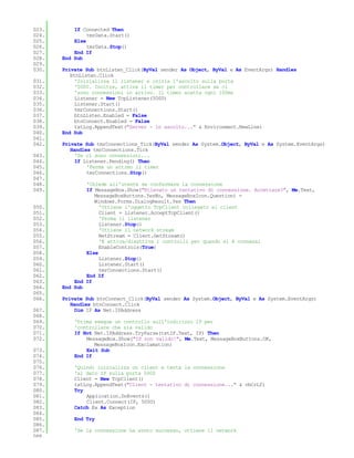 023.       If Connected Then
024.            tmrData.Start()
025.       Else
026.            tmrData.Stop()
027.       End If
028.   End Sub
029.
030.   Private Sub btnListen_Click(ByVal sender As Object, ByVal e As EventArgs) Handles
          btnListen.Click
031.        'Inizializza il listener e inizia l'ascolto sulla porta
032.        '5000. Inoltre, attiva il timer per controllare se ci
033.        'sono connessioni in arrivo. Il timer scatta ogni 100ms
034.        Listener = New TcpListener(5000)
035.        Listener.Start()
036.        tmrConnections.Start()
037.        btnListen.Enabled = False
038.        btnConnect.Enabled = False
039.        txtLog.AppendText("Server - in ascolto..." & Environment.NewLine)
040.   End Sub
041.
042.   Private Sub tmrConnections_Tick(ByVal sender As System.Object, ByVal e As System.EventArgs)
          Handles tmrConnections.Tick
043.        'Se ci sono connessioni...
044.        If Listener.Pending() Then
045.            'Ferma un attimo il timer
046.            tmrConnections.Stop()
047.
048.           'Chiede all'utente se confermare la connessione
049.           If MessageBox.Show("Rilevato un tentativo di connessione. Accettare?", Me.Text,
                  MessageBoxButtons.YesNo, MessageBoxIcon.Question) =
                  Windows.Forms.DialogResult.Yes Then
050.                'Ottiene l'oggetto TcpClient collegato al client
051.                Client = Listener.AcceptTcpClient()
052.                'Ferma il listener
053.                Listener.Stop()
054.                'Ottiene il network stream
055.                NetStream = Client.GetStream()
056.                'E attiva/disattiva i controlli per quando si è connessi
057.                EnableControls(True)
058.           Else
059.                Listener.Stop()
060.                Listener.Start()
061.                tmrConnections.Start()
062.           End If
063.       End If
064.   End Sub
065.
066.   Private Sub btnConnect_Click(ByVal sender As System.Object, ByVal e As System.EventArgs)
          Handles btnConnect.Click
067.        Dim IP As Net.IPAddress
068.
069.       'Prima esegue un controllo sull'indirizzo IP per
070.       'controllare che sia valido
071.       If Not Net.IPAddress.TryParse(txtIP.Text, IP) Then
072.           MessageBox.Show("IP non valido!", Me.Text, MessageBoxButtons.OK,
                  MessageBoxIcon.Exclamation)
073.           Exit Sub
074.       End If
075.
076.       'Quindi inizializza un client e tenta la connessione
077.       'al dato IP sulla porta 5000
078.       Client = New TcpClient()
079.       txtLog.AppendText("Client - tentativo di connessione..." & vbCrLf)
080.       Try
081.           Application.DoEvents()
082.           Client.Connect(IP, 5000)
083.       Catch Ex As Exception
084.
085.       End Try
086.
087.       'Se la connessione ha avuto successo, ottiene il network
088.
 