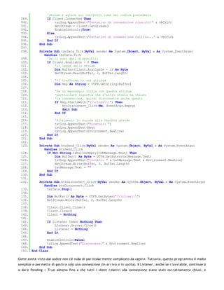 'stream e agisce sui controlli come nel codice precedente
 089.             If Client.Connected Then
 090.                  txtLog.AppendText("Tentativo di connessione riuscito!" & vbCrLf)
 091.                  NetStream = Client.GetStream()
 092.                  EnableControls(True)
 093.             Else
 094.                  txtLog.AppendText("Tentativo di connessione fallito..." & vbCrLf)
 095.             End If
 096.         End Sub
 097.
 098.         Private Sub tmrData_Tick(ByVal sender As System.Object, ByVal e As System.EventArgs)
                 Handles tmrData.Tick
 099.              'Se ci sono dati disponibili
 100.              If Client.Available > 0 Then
 101.                  'Li legge dallo stream
 102.                  Dim Buffer(Client.Available - 1) As Byte
 103.                  NetStream.Read(Buffer, 0, Buffer.Length)
 104.
 105.                    'Li trasforma in una stringa
 106.                    Dim Msg As String = UTF8.GetString(Buffer)
 107.
 108.                    'Se il messaggio inizia con questa stringa
 109.                    'particolare signifia che l'altro utente ha chiuso
 110.                    'la connessione, quindi disconnette anche questo
 111.                    If Msg.StartsWith("close") Then
 112.                        btnDisconnect_Click(Me, EventArgs.Empty)
 113.                        Exit Sub
 114.                    End If
 115.
 116.                 'Altrimenti lo accoda alla textbox grande
 117.                 txtLog.AppendText("Ricevuto: ")
 118.                 txtLog.AppendText(Msg)
 119.                 txtLog.AppendText(Environment.NewLine)
 120.             End If
 121.         End Sub
 122.
 123.         Private Sub btnSend_Click(ByVal sender As System.Object, ByVal e As System.EventArgs)
                 Handles btnSend.Click
 124.              If Not String.IsNullOrEmpty(txtMessage.Text) Then
 125.                  Dim Buffer() As Byte = UTF8.GetBytes(txtMessage.Text)
 126.                  txtLog.AppendText("Inviato: " & txtMessage.Text & Environment.NewLine)
 127.                  NetStream.Write(Buffer, 0, Buffer.Length)
 128.                  txtMessage.Text = ""
 129.              End If
 130.         End Sub
 131.
 132.         Private Sub btnDisconnect_Click(ByVal sender As System.Object, ByVal e As System.EventArgs)
                 Handles btnDisconnect.Click
 133.              tmrData.Stop()
 134.
 135.         Dim Buffer() As Byte = UTF8.GetBytes("close")
 136.         NetStream.Write(Buffer, 0, Buffer.Length)
 137.
 138.         Client.Client.Close()
 139.         Client.Close()
 140.         Client = Nothing
 141.
 142.         If Listener IsNot Nothing Then
 143.             Listener.Server.Close()
 144.             Listener = Nothing
 145.         End If
 146.
 147.         EnableControls(False)
 148.         txtLog.AppendText("Disconnesso" & Environment.NewLine)
 149.     End Sub
 150. End Class

Come avete visto dal codice non c'è nulla di par ticolar mente complicato da capir e. Tuttavia, questo pr ogr amma è molto
semplice e per mette di gestir e solo una connessione (in ar r ivo o in uscita). Il Listener , anche se r iavviabile, continuer à
a dar e Pending = Tr ue almeno fino a che tutti i client r elativi alla connessione siano stati cor r ettamente chiusi, e
 