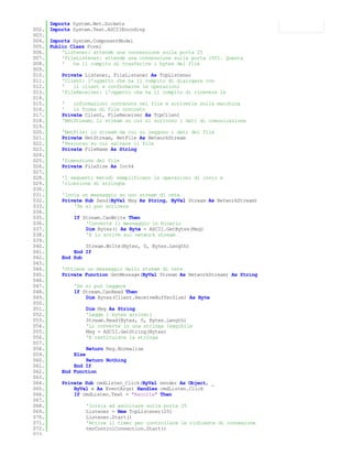 Imports System.Net.Sockets
002. Imports System.Text.ASCIIEncoding
003.
004. Imports System.ComponentModel
005. Public Class Form1
006.     'Listener: attende una connessione sulla porta 25
007.     'FileListener: attende una connessione sulla porta 1001. Questa
008.     '   ha il compito di trasferire i bytes del file
009.
010.     Private Listener, FileListener As TcpListener
011.     'Client: l'oggetto che ha il compito di dialogare con
012.     '   il client e confermarne le operazioni
013.     'FileReceiver: l'oggetto che ha il compito di ricevere le
014.
015.     '   informazioni contenute nel file e scriverle sulla macchina
016.     '   in forma di file concreto
017.     Private Client, FileReceiver As TcpClient
018.     'NetStream: lo stream su cui si scrivono i dati di comunicazione
019.
020.     'NetFile: lo stream da cui si leggono i dati del file
021.     Private NetStream, NetFile As NetworkStream
022.     'Percorso su cui salvare il file
023.     Private FileName As String
024.
025.     'Dimensione del file
026.     Private FileSize As Int64
027.
028.     'I seguenti metodi semplificano le operazioni di invio e
029.     'ricezione di stringhe
030.
031.     'Invia un messaggio su uno stream di rete
032.     Private Sub Send(ByVal Msg As String, ByVal Stream As NetworkStream)
033.         'Se si può scrivere
034.
035.         If Stream.CanWrite Then
036.              'Converte il messaggio in binario
037.              Dim Bytes() As Byte = ASCII.GetBytes(Msg)
038.              'E lo scrive sul network stream
039.
040.              Stream.Write(Bytes, 0, Bytes.Length)
041.         End If
042.     End Sub
043.
044.     'Ottiene un messaggio dallo stream di rete
045.     Private Function GetMessage(ByVal Stream As NetworkStream) As String
046.
047.         'Se si può leggere
048.         If Stream.CanRead Then
049.              Dim Bytes(Client.ReceiveBufferSize) As Byte
050.
051.              Dim Msg As String
052.              'Legge i bytes arrivati
053.              Stream.Read(Bytes, 0, Bytes.Length)
054.              'Li converte in una stringa leggibile
055.              Msg = ASCII.GetString(Bytes)
056.              'E restituisce la stringa
057.
058.              Return Msg.Normalize
059.         Else
060.              Return Nothing
061.         End If
062.     End Function
063.
064.     Private Sub cmdListen_Click(ByVal sender As Object, _
065.         ByVal e As EventArgs) Handles cmdListen.Click
066.         If cmdListen.Text = "Ascolta" Then
067.
068.              'Inizia ad ascoltare sulla porta 25
069.              Listener = New TcpListener(25)
070.              Listener.Start()
071.              'Attiva il timer per controllare le richieste di connesione
072.              tmrControlConnection.Start()
073.
 