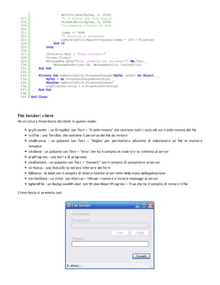 NetFile.Read(Bytes, 0, 4096)
  217.                         'E li scrive sul file fisico
  218.                         Stream.Write(Bytes, 0, 4096)
  219.                         'Incrementa l'indice di 4096
  220.
  221.                         Index += 4096
  222.                         'E notifica il progresso
  223.                         bgReceiveFile.ReportProgress(Index * 100 / FileSize)
  224.                     End If
  225.              Loop
  226.
  227.             lblStatus.Text = "File ricevuto!"
  228.             Stream.Close()
  229.             MessageBox.Show("File ricevuto con successo!", Me.Text, _
  230.                 MessageBoxButtons.OK, MessageBoxIcon.Information)
  231.         End Sub
  232.
  233.         Private Sub bgReceiveFile_ProgressChanged(ByVal sender As Object, _
  234.             ByVal e As ProgressChangedEventArgs) _
  235.             Handles bgReceiveFile.ProgressChanged
  236.             prgProgress.Value = e.ProgressPercentage
  237.         End Sub
  238.
  239. End     Class




File Sender: c lient
Ho str uttur a l'inter faccia del client in questo modo:

       gr pTr asnfer : un Gr oupBox con Tex t = "Tr asfer imento" che contiene tutti i contr olli sul tr asfer imento del file
       tx tFile : una Tex tBox che contiene il per cor so del file da inviar e
       cmdBr ow se : un pulsante con Tex t = "Sfoglia" per per metter e all'utente di selezionar e un file in manier a
       semplice
       cmdSend : un pulsante con Tex t = "Invia" che ha il compito di inoltr ar e la r ichiesta al ser ver
       pr gPr ogr ess : una bar r a di pr ogr esso
       cmdConnect : un pulsante con Tex t = "Connetti" con il compito di connetter si al ser ver
       str Status : una StatusStr ip nel lato infer ior e del for m
       lblStatus : la label con il compito di tener e l'utente al cor r ente dello stato dell'applicazione
       tmr GetData : un timer con Inter val = 100 per r icever e e inviar e messaggi al ser ver
       bgSendFile : un Backgr oundWr oker con Wr oker Repor tPr ogr ess = Tr ue che ha il compito di inviar e il file

L'inter faccia si pr esenta così:
 