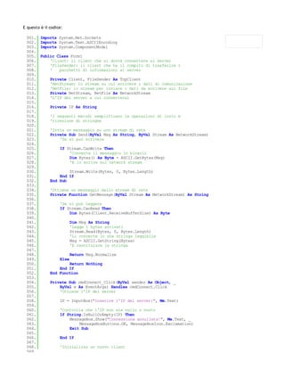 E questo è il codice:

 001.    Imports System.Net.Sockets
 002.    Imports System.Text.ASCIIEncoding
 003.    Imports System.ComponentModel
 004.
 005.    Public Class Form1
 006.        'Client: il client che si dovrà connettere al server
 007.        'FileSender: il client che ha il compito di trasferire i
 008.        '   pacchetti di informazioni al server
 009.
 010.         Private Client, FileSender As TcpClient
 011.         'NetStream: lo stream su cui scrivere i dati di comunicazione
 012.         'NetFile: lo stream per inviare i dati da scrivere sul file
 013.         Private NetStream, NetFile As NetworkStream
 014.         'L'IP del server a cui connettersi
 015.
 016.         Private IP As String
 017.
 018.         'I seguenti metodi semplificano le operazioni di invio e
 019.         'ricezione di stringhe
 020.
 021.         'Invia un messaggio su uno stream di rete
 022.         Private Sub Send(ByVal Msg As String, ByVal Stream As NetworkStream)
 023.             'Se si può scrivere
 024.
 025.              If Stream.CanWrite Then
 026.                  'Converte il messaggio in binario
 027.                  Dim Bytes() As Byte = ASCII.GetBytes(Msg)
 028.                  'E lo scrive sul network stream
 029.
 030.                 Stream.Write(Bytes, 0, Bytes.Length)
 031.             End If
 032.         End Sub
 033.
 034.         'Ottiene un messaggio dallo stream di rete
 035.         Private Function GetMessage(ByVal Stream As NetworkStream) As String
 036.
 037.              'Se si può leggere
 038.              If Stream.CanRead Then
 039.                  Dim Bytes(Client.ReceiveBufferSize) As Byte
 040.
 041.                     Dim Msg As String
 042.                     'Legge i bytes arrivati
 043.                     Stream.Read(Bytes, 0, Bytes.Length)
 044.                     'Li converte in una stringa leggibile
 045.                     Msg = ASCII.GetString(Bytes)
 046.                     'E restituisce la stringa
 047.
 048.                     Return Msg.Normalize
 049.              Else
 050.                 Return Nothing
 051.             End If
 052.         End Function
 053.
 054.         Private Sub cmdConnect_Click(ByVal sender As Object, _
 055.             ByVal e As EventArgs) Handles cmdConnect.Click
 056.             'Ottiene l'IP del server
 057.
 058.              IP = InputBox("Inserire l'IP del server:", Me.Text)
 059.
 060.              'Controlla che l'IP non sia nullo o vuoto
 061.              If String.IsNullOrEmpty(IP) Then
 062.                  MessageBox.Show("Connessiona annullata!", Me.Text, _
 063.                      MessageBoxButtons.OK, MessageBoxIcon.Exclamation)
 064.                  Exit Sub
 065.
 066.              End If
 067.
 068.              'Inizializza un nuovo client
 069.
 