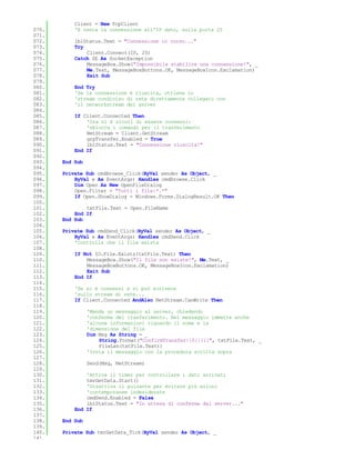 Client = New TcpClient
070.       'E tenta la connessione all'IP dato, sulla porta 25
071.
072.       lblStatus.Text = "Connessione in corso..."
073.       Try
074.           Client.Connect(IP, 25)
075.       Catch SE As SocketException
076.           MessageBox.Show("Impossibile stabilire una connessione!", _
077.           Me.Text, MessageBoxButtons.OK, MessageBoxIcon.Exclamation)
078.           Exit Sub
079.
080.       End Try
081.       'Se la connessione è riuscita, ottiene lo
082.       'stream condiviso di rete direttamente collegato con
083.       'il networkstream del server
084.
085.       If Client.Connected Then
086.           'Ora si è sicuri di essere connessi:
087.           'sblocca i comandi per il trasferimento
088.           NetStream = Client.GetStream
089.           grpTransfer.Enabled = True
090.           lblStatus.Text = "Connessione riuscita!"
091.       End If
092.
093.   End Sub
094.
095.   Private Sub cmdBrowse_Click(ByVal sender As Object, _
096.       ByVal e As EventArgs) Handles cmdBrowse.Click
097.       Dim Open As New OpenFileDialog
098.       Open.Filter = "Tutti i file|*.*"
099.       If Open.ShowDialog = Windows.Forms.DialogResult.OK Then
100.
101.           txtFile.Text = Open.FileName
102.       End If
103.   End Sub
104.
105.   Private Sub cmdSend_Click(ByVal sender As Object, _
106.       ByVal e As EventArgs) Handles cmdSend.Click
107.       'Controlla che il file esista
108.
109.       If Not IO.File.Exists(txtFile.Text) Then
110.           MessageBox.Show("Il file non esiste!", Me.Text, _
111.           MessageBoxButtons.OK, MessageBoxIcon.Exclamation)
112.           Exit Sub
113.       End If
114.
115.       'Se si è connessi e si può scrivere
116.       'sullo stream di rete...
117.       If Client.Connected AndAlso NetStream.CanWrite Then
118.
119.             'Manda un messaggio al server, chiedendo
120.             'conferma del trasferimento. Nel messaggio immette anche
121.             'alcune informazioni riguardo il nome e la
122.             'dimensione del file
123.             Dim Msg As String = _
124.                 String.Format("ConfirmTransfer|{0}|{1}", txtFile.Text, _
125.                 FileLen(txtFile.Text))
126.             'Invia il messaggio con la procedura scritta sopra
127.
128.             Send(Msg, NetStream)
129.
130.           'Attiva il timer per controllare i dati arrivati
131.           tmrGetData.Start()
132.           'Disattiva il pulsante per evitare più azioni
133.           'contemporanee indesiderate
134.           cmdSend.Enabled = False
135.           lblStatus.Text = "In attesa di conferma dal server..."
136.       End If
137.
138.   End Sub
139.
140.   Private Sub tmrGetData_Tick(ByVal sender As Object, _
141.
 