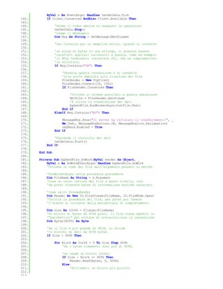 ByVal e As EventArgs) Handles tmrGetData.Tick
142.       If Client.Connected AndAlso Client.Available Then
143.
144.             'Ferma il timer mentre si eseguono le operazioni
145.             tmrGetData.Stop()
146.             'Legge il messaggio
147.             Dim Msg As String = GetMessage(NetStream)
148.
149.             'Uso Contains per un semplice motivo. Quando si converte
150.
151.             'un array di bytes in una stringa, ci possono essere
152.             'caratteri speciali successivi a questa, come ad esempio
153.             'il NULL terminator (carattere 00), che ne compromettono
154.             'la struttura.
155.             If Msg.Contains("OK") Then
156.
157.                 'Termina questa connessione e si connette
158.                 'alla porta deputata alla ricezione dei file
159.                 FileSender = New TcpClient
160.                 FileSender.Connect(IP, 1001)
161.                 If FileSender.Connected Then
162.
163.                     'Ottiene lo stream associato a questa operaizone
164.                     NetFile = FileSender.GetStream
165.                     'E inizia la trasmissione dei dati
166.                     bgSendFile.RunWorkerAsync(txtFile.Text)
167.                 End If
168.             ElseIf Msg.Contains("NO") Then
169.
170.                 MessageBox.Show("Il server ha rifiutato il trasferimento!", _
171.                 Me.Text, MessageBoxButtons.OK, MessageBoxIcon.Exclamation)
172.                 cmdSend.Enabled = True
173.             End If
174.
175.           'Riprende il controllo dei dati
176.           tmrGetData.Start()
177.       End If
178.
179.   End Sub
180.
181.   Private Sub bgSendFile_DoWork(ByVal sender As Object, _
182.       ByVal e As DoWorkEventArgs) Handles bgSendFile.DoWork
183.       'Ottiene il nome del file dall'argomento passato al metodo
184.
185.       'RunWorkerAsync nella procedura precedente
186.       Dim FileName As String = e.Argument
187.       'Crea un nuovo lettore del file a basso livello, così
188.       'da poter ottenere bytes di informazione anziché caratteri
189.
190.       'come nello StreamReader
191.       Dim Reader As New IO.FileStream(FileName, IO.FileMode.Open)
192.       'Calcola la grandezza del file, per poter poi tenere
193.       'l'utente al corrente della percentuale di completamento
194.
195.       Dim Size As Int64 = FileLen(FileName)
196.       'Un blocco di bytes da 4096 posti. Il file viene spedito in
197.       '"pacchettini" per evitare di sovraccaricare la connessione
198.       Dim Bytes(4095) As Byte
199.
200.       'Se il file è più grande di 4KiB, lo divide
201.       'in blocchi di dati da 4096 bytes
202.       If Size > 4096 Then
203.
204.             For Block As Int64 = 0 To Size Step 4096
205.                 'Se i bytes rimanenti sono più di 4096,
206.
207.                 'ne legge un blocco intero
208.                 If Size - Block >= 4096 Then
209.                      Reader.Read(Bytes, 0, 4096)
210.                 Else
211.                      'Altrimenti un blocco più piccolo
212.
213.
 