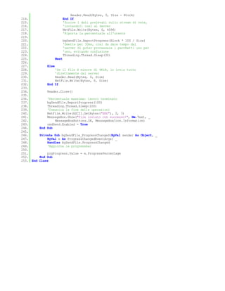 Reader.Read(Bytes, 0, Size - Block)
214.                         End If
215.                         'Scrive i dati prelevati sullo stream di rete,
216.                         'inviandoli così al server
217.                         NetFile.Write(Bytes, 0, 4096)
218.                         'Riporta la percentuale all'utente
219.
220.                         bgSendFile.ReportProgress(Block * 100 / Size)
221.                         'Smette per 30ms, così da dare tempo dal
222.                         'server di poter processare i pacchetti uno per
223.                         'uno, evitando confusione
224.                         Threading.Thread.Sleep(30)
225.                  Next
226.
227.           Else
228.               'Se il file è minore di 4KiB, lo invia tutto
229.               'direttamente dal server
230.               Reader.Read(Bytes, 0, Size)
231.               NetFile.Write(Bytes, 0, Size)
232.           End If
233.
234.           Reader.Close()
235.
236.           'Percentuale massima: lavoro terminato
237.           bgSendFile.ReportProgress(100)
238.           Threading.Thread.Sleep(100)
239.           'Comunica la fine delle operazioni
240.           NetFile.Write(ASCII.GetBytes("END"), 0, 3)
241.           MessageBox.Show("File inviato con successo!", Me.Text, _
242.               