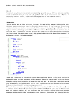 dei lati, la tipologia, l'ampiezza degli angoli, ecceter a...




I Moduli
Nonostante il nome, i moduli non sono niente altr o che dei tipi speciali di classi. La differ enza sostanziale tr a i due
ter mini ver r à chiar ita molto più avanti nella guida, poiché le vostr e attuali competenze non sono sufficienti a un
completo appr endimento. Tuttavia, i moduli sar anno la tipologia di classe più usata in tutta la sezione A.




I Namespac e
Possiamo definir e classi e moduli come un ità fun zion ali: essi r appr esentano qualcosa, possono esser e usate,
manipolate, istanziate, dichiar ate, ecceter a... Sono quindi str umenti attivi di pr ogr ammazione, che ser vono a
r ealizzar e concr etamente azioni e a pr odur r e r isultati. I namespace, invece, appar tengono a tutt'altr o gener e di
categor ia: essi sono solo dei r aggr uppamenti "passivi" di classi o di moduli. Possiamo pensar e a un namespace come ad
una car tella, entr o la quale possono star e files, ma anche altr e car telle, ognuna delle quali r aggr uppa un par ticolar e
tipo di infor mazione. Ad esempio, volendo scr iver e un pr ogr amma che aiuti nel calcolo geometr ico di alcune figur e, si
potr ebbe usar e un codice str uttur ate come segue:

   01.   Namespace Triangoli
   02.       Class Scaleno
   03.       '...
   04.       End Class
   05.
   06.        Class Isoscele
   07.        '...
   08.        End Class
   09.
   10.       Class Equilatero
   11.       '...
   12.       End Class
   13.   End Namespace
   14.
   15.   Namespace Quadrilateri
   16.       Namespace Parallelogrammi
   17.           Class Parallelogramma
   18.           '...
   19.           End Class
   20.
   21.              Namespace Rombi
   22.                  Class Rombo
   23.                  '...
   24.                  End Class
   25.
   26.                Class Quadrato
   27.                '...
   28.                End Class
   29.           End Namespace
   30.       End Namespace
   31.   End Namespace

Come si vede, tutte le classi che r appr esentano tipologie di tr iangoli (Scaleno, Isoscele, Equilater o) sono all'inter no del
namespace Tr iangoli; allo stesso modo esiste anche il namespace Quadr ilater i, che contiene al suo inter no un altr o
namespace Par allelogr ammi, poiché tutti i par allelogr ammi sono quadr ilater i, per definizione. In quest'ultimo esiste la
classe Par allelogr amma che r appr esenta una gener ica figur a di questo tipo, ma esiste ancor a un altr o namespace
Rombi: come noto, infatti, tutti i r ombi sono anche par allelogr ammi.
Dall'esempio si osser va che i namespace categor izzano le unità funzionali, dividendole in insiemi di per tinenza. Quando
un namespace si tr ova all'inter no di un altr o namespace, lo si definisce nidificato: in questo caso, Par alleloogr ammi e
Rombi sono namespace nidificati. Altr a cosa: al contr ar io della classi, gli spazi di nomi (italianizzazione dell'inglese
name-space) non possiedono un "cor po", poiché questo ter mine si può usar e solo quando si par la di qualcosa di attivo;
 