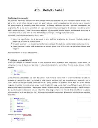 A13. I Metodi - Parte I

Anatomia di un metodo
Il Fr amew or k .NET mette a disposizione dello sviluppator e un enor me numer o di classi contenenti metodi davver o utili,
già scr itti e pr onti all'uso, ma solo in pochi casi questi bastano a cr ear e un'applicazione ben str uttur ata ed elegante.
Per questo motivo, è possibile cr ear e nuovi metodi - pr ocedur e o funzioni che siano - ed usar li comodamente nel
pr ogr amma. Per lo più, si cr ea un metodo per separ ar e logicamente una cer ta par te di codice dal r esto del sor gente:
questo ser ve in pr imis a r ender e il listato più leggibile, più consultabile e meno pr olisso, ed inoltr e ha la funzione di
r acchiuder e sotto un unico nome (il nome del metodo) una ser ie più o meno gr ande di istr uzioni.
Un metodo è costituito essenzialmente da tr e par ti:

        Nome : un identificator e che si può usar e in altr e par ti del pr ogr amma per in vocare il metodo, ossia per
        eseguir e le istr uzioni di cui esso consta;
        Elenco dei par ametr i : un elenco di var iabili attr aver so i quali il metodo può scambiar e dati con il pr ogr amma;
        Cor po : contiene il codice effettivo associato al metodo, quindi tutte le istr uzioni e le oper azioni che esso deve
        eseguir e

Ma or a scendiamo un po' più nello specifico...




Proc edure senza parametri
Il caso più semplice di metodo consiste in una pr ocedur a senza par ametr i: essa costituisce, gr osso modo, un
sottopr ogr amma a sè stante, che può esser e r ichiamato semplicemente scr ivendone il nome. La sua sintassi è molto
semplice:

    1. Sub [nome]()
    2.     'istruzioni
    3. End Sub

Cr edo che vi sia subito balzato agli occhi che questo è esattamente lo stesso modo in cui viene dichiar ata la Sub Main:
per tanto, or a posso dir lo, Main è un metodo e, nella maggior par te dei casi, una pr ocedur a senza par ametr i (ma si
tr atta solo di un caso par ticolar e, come vedr emo fr a poco). Quando il pr ogr amma inizia, Main è il pr imo metodo
eseguito: al suo inter no, ossia nel suo cor po, r isiede il codice del pr ogr amma. Inoltr e, poiché facenti par ti del nover o
delle entità pr esenti in una classe, i metodi sono membr i di classe: devono, per ciò, esser e dichiar ati a livello di clas s e.
Con questa locuzione abbastanza comune nell'ambito della pr ogr ammazione si intende l'atto di dichiar ar e qualcosa
all'inter no del cor po di una classe, ma fuor i dal cor po di un qualsiasi suo membr o. Ad esempio, la dichiar azione seguente
è cor r etta:

   01. Module Module1
   02.     Sub Esempio()
   03.         'istruzioni
   04.     End Sub
   05.
   06.     Sub Main()
   07.         'istruzioni
   08.     End Sub
   09. End Module

mentr e la pr ossima è SBAGLI ATA:

    1. Module Module1
    2.     Sub Main()
    3.
 