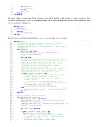 Sub Esempio()
    4.             'istruzioni
    5.         End Sub
    6.         'istruzioni
    7.     End Sub
    8. End Module

Allo stesso modo, i metodi sono l'unica categor ia, oltr e alle pr opr ietà e agli oper ator i, a poter contener e delle
istr uzioni: sono str umenti "attivi" di pr ogr ammazione e solo lor o possono eseguir e istr uzioni. Quindi astenetevi dallo
scr iver e un abominio del gener e:

    1. Module Module1
    2.     Sub Main()
    3.         'istruzioni
    4.     End Sub
    5.     Console.WriteLine()
    6. End Sub

E' totalmente e concettualmente sbagliato. Ma or a veniamo al dunque con un esempio:

   01. Module Module1
   02.     'Dichiarazione di una procedura: il suo nome è "FindDay", il
   03.     'suo elenco di parametri è vuoto, e il suo corpo è
   04.     'rappresentato da tutto il codice compreso tra "Sub FindDay()"
   05.     'ed "End Sub".
   06.     Sub FindDay()
   07.         Dim StrDate As String
   08.         Console.Write("Inserisci giorno (dd/mm/yyyy): ")
   09.         StrDate = Console.ReadLine
   10.
   11.         Dim D As Date
   12.         'La funzione Date.TryParse tenta di convertire la stringa
   13.         'StrDate in una variabile di tipo Date (che è un tipo
   14.         'base). Se ci riesce, ossia non ci sono errori nella
   15.         'data digitata, restituisce True e deposita il valore
   16.         'ottenuto in D; se, al contrario, non ci riesce,
   17.         'restituisce False e D resta vuota.
   18.         'Quando una data non viene inizializzata, dato che è un
   19.         'tipo value, contiene un valore predefinito, il primo
   20.         'Gennaio dell'anno 1 d.C. a mezzogiorno in punto.
   21.         If Date.TryParse(StrDate, D) Then
   22.              'D.DayOfWeek contiene il giorno della settimana di D
   23.              '(lunedì, martedì, eccetera...), ma in un
   24.              'formato speciale, l'Enumeratore, che vedremo nei
   25.              'prossimi capitoli.
   26.              'Il ".ToString()" converte questo valore in una
   27.              'stringa, ossia in un testo leggibile: i giorni della
   28.              'settimana, però, sono in inglese
   29.              Console.WriteLine(D.DayOfWeek.ToString())
   30.         Else
   31.              Console.WriteLine(StrDate & " non è una data valida!")
   32.         End If
   33.     End Sub
   34.
   35.     'Altra procedura, simile alla prima
   36.     Sub CalculateDaysDifference()
   37.         Dim StrDate1, StrDate2 As String
   38.         Console.Write("Inserisci il primo giorno (dd/mm/yyyy): ")
   39.         StrDate1 = Console.ReadLine
   40.         Console.Write("Inserisci il secondo giorno (dd/mm/yyyy): ")
   41.         StrDate2 = Console.ReadLine
   42.
   43.         Dim Date1, Date2 As Date
   44.
   45.         If Date.TryParse(StrDate1, Date1) And _
   46.             Date.TryParse(StrDate2, Date2) Then
   47.              'La differenza tra due date restituisce il tempo
   48.              'trascorso tra l'una e l'altra. In questo caso noi
   49.              'prendiamo solo i giorni
   50.              Console.WriteLine((Date2 - Date1).Days)
   51.
 