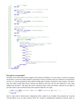 Total += Number
   12.        End Sub
   13.
   14.        'Legge un numero da tastiera e lo sottrae al totale
   15.        Sub Subtract()
   16.            Dim Number As Single = Console.ReadLine
   17.            Total -= Number
   18.        End Sub
   19.
   20.        'Legge un numero da tastiera e divide il totale per
   21.        'tale numero
   22.        Sub Divide()
   23.            Dim Number As Single = Console.ReadLine
   24.            Total /= Number
   25.        End Sub
   26.
   27.        'Legge un numero da tastiera e moltiplica il totale
   28.        'per tale numero
   29.        Sub Multiply()
   30.            Dim Number As Single = Console.ReadLine
   31.            Total *= Number
   32.        End Sub
   33.
   34.        Sub Main()
   35.            'Questa variabile conterrà il simbolo matematico
   36.            'dell'operazione da eseguire
   37.            Dim Operation As Char
   38.            Do
   39.                 Console.Clear()
   40.                 Console.WriteLine("Risultato attuale: " & Total)
   41.                 Operation = Console.ReadKey().KeyChar
   42.                 Select Case Operation
   43.                     Case "+"
   44.                         Sum()
   45.                     Case "-"
   46.                         Subtract()
   47.                     Case "*"
   48.                         Multiply()
   49.                     Case "/"
   50.                         Divide()
   51.                     Case "e"
   52.                         Exit Do
   53.                     Case Else
   54.                         Console.WriteLine("Operatore non riconosciuto")
   55.                         Console.ReadKey()
   56.                 End Select
   57.            Loop
   58.        End Sub
   59. End    Module




Proc edure c on parametri
Avviandoci ver so l'inter azione sempr e maggior e del metodo con l'ambiente in cui esso esiste, tr oviamo le pr ocedur e
con par ametr i. Al contr ar io delle pr ecedenti, esse possono r icever e e scambiar e dati con il chiaman te: con quest'ultimo
ter mine ci si r ifer isce alla gener ica entità all'inter no della quale il metodo in questione è stato invocato. I par ametr i
sono come delle var iabili locali fittizie: esistono solo all'inter no del cor po, ma non sono dichiar ate in esso, bensì
nell'elenco dei par ametr i. Tale elenco deve esser e specificato dopo il nome del metodo, r acchiuso da una coppia di
par entesi tonde, e ogni suo elemento deve esser e separ ato dagli altr i da vir gole.

    1. Sub [nome](ByVal [parametro1] As [tipo], ByVal [parametro2] As [tipo], ...)
    2.     'istruzioni
    3. End Sub

Come si vede, anche la dichiar azione è abbastanza simile a quella di una var iabile, fatta eccezione per la par ola
r iser vata ByVal, di cui tr a poco vedr emo l'utilià. Per intr odur r e semplicemente l'ar gomento, facciamo subito un
 