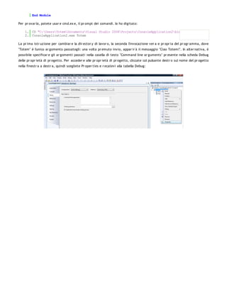 End Module

Per pr ovar lo, potete usar e cmd.ex e, il pr ompt dei comandi. Io ho digitato:

    1. CD "C:UsersTotemDocumentsVisual Studio 2008ProjectsConsoleApplication2binDebug"
    2. ConsoleApplication2.exe Totem

La pr ima istr uzione per cambiar e la dir ector y di lavor o, la seconda l'invocazione ver a e pr opr ia del pr ogr amma, dove
"Totem" è l'unico ar gomento passatogli: una volta pr emuto invio, appar ir à il messaggio "Ciao Totem!". In alter nativa, è
possibile specificar e gli ar gomenti passati nella casella di testo "Command line ar guments" pr esente nella scheda Debug
delle pr opr ietà di pr ogetto. Per acceder e alle pr opr ietà di pr ogetto, cliccate col pulsante destr o sul nome del pr ogetto
nella finestr a a destr a, quindi scegliete Pr oper ties e r ecatevi alla tabella Debug:
 