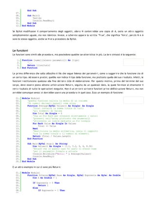 End Sub
   07.
   08.     Sub Main()
   09.         Test(A)
   10.         Console.ReadKey()
   11.     End Sub
   12. End Module

Se ByVal modificasse il compor tamento degli oggetti, allor a N conter r ebbe una copia di A, ossia un altr o oggetto
semplicemente uguale, ma non identico. Invece, a scher mo appar e la scr itta "Tr ue", che significa "Ver o", per ciò N e A
sono lo stesso oggetto, anche se N er a pr eceduto da ByVal.




Le funzioni
Le funzioni sono simili alle pr ocedur e, ma possiedono qualche car atter istica in più. La lor o sintassi è la seguente:

    1. Function [name]([elenco parametri]) As [tipo]
    2.     '...
    3.     Return [risultato]
    4. End Function

La pr ima differ enza che salta all'occhio è l'As che segue l'elenco dei par ametr i, come a sugger ir e che la funzione sia di
un cer to tipo. Ad esser e pr ecisi, quell'As non indica il tipo della funzione, ma piuttosto quello del suo r isultato. Infatti, le
funzioni r estituiscono qualcosa alla fine del lor o ciclo di elabor azione. Per questo motivo, pr ima del ter mine del suo
cor po, deve esser e posta almeno un'istr uzione Retur n, seguita da un qualsiasi dato, la quale for nisce al chiamante il
ver o r isultato di tutte le oper azioni eseguite. Non è un er r or e scr iver e funzioni pr ive dell'istr uzione Retur n, ma non
avr ebbe comunque senso: si dovr ebbe usar e una pr ocedur a in quel caso. Ecco un esempio di funzione:

   01. Module Module1
   02.     'Questa funzione calcola la media di un insieme
   03.     'di numeri decimali passati come array
   04.     Function Average(ByVal Values() As Single) As Single
   05.         'Total conterrà la somma totale di tutti
   06.         'gli elementi di Values
   07.         Dim Total As Single = 0
   08.         'Usa un For Each per ottenere direttamente i valori
   09.         'presenti nell'array piuttosto che enumerarli
   10.         'attraverso un indice mediante un For normale
   11.         For Each Value As Single In Values
   12.              Total += Value
   13.         Next
   14.         'Restituisce la media aritmetica, ossia il rapporto
   15.         'tra la somma totale e il numero di elementi
   16.         Return (Total / Values.Length)
   17.     End Function
   18.
   19.     Sub Main(ByVal Args() As String)
   20.         Dim Values() As Single = {1.1, 5.2, 9, 4, 8.34}
   21.         'Notare che in questo caso ho usato lo stesso nome
   22.         'per il parametro formale e attuale
   23.         Console.WriteLine("Media: " & Average(Values))
   24.         Console.ReadKey()
   25.     End Sub
   26. End Module

E un altr o esempio in cui ci sono più Retur n:

   01. Module Module1
   02.     Function Potenza(ByVal Base As Single, ByVal Esponente As Byte) As Double
   03.         Dim X As Double = 1
   04.
   05.         If Esponente = 0 Then
   06.              Return 1
   07.         Else
   08.              If Esponente = 1 Then
   09.
 
