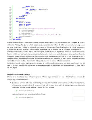 Return Base
   10.                   Else
   11.                     For i As Byte = 1 To Esponente
   12.                          X *= Base
   13.                     Next
   14.                     Return X
   15.                End If
   16.            End If
   17.        End Function
   18.
   19.        Sub Main()
   20.            Dim F As Double
   21.            Dim b As Single
   22.            Dim e As Byte
   23.
   24.            Console.WriteLine("Inserire base ed esponente:")
   25.            b = Console.ReadLine
   26.            e = Console.ReadLine
   27.            F = Potenza(b, e)
   28.            Console.WriteLine(b & " elevato a " & e & " vale " & F)
   29.            Console.ReadKey()
   30.        End Sub
   31. End    Module

In quest'ultimo esempio, il cor po della funzione contiene ben tr e Retur n, ma ognuno appar tiene a un path di co dice
differ ente. Path significa "per cor so" e la locuzione appena usata indica il flusso di elabor azione seguito dal pr ogr amma
per deter minati valor i di Base ed Esponente. Disegnando un diagr amma di flusso della funzione, sar à facile capir e come
ci siano tr e per cor si differ enti, ossia quando l'esponente vale 0, quando vale 1 e quando è maggior e di 1. È
sintatticamente lecito usar e due Retur n nello stesso path, o addir ittur a uno dopo l'altr o, ma non ha nessun senso logico:
Retur n, infatti, non solo r estituisce un r isultato al chiamante, ma ter mina anche l'esecuzione della funzione. A questo
pr oposito, bisogna dir e che esiste anche lo statement (=istr uzione) Exit Fun ction , che for za il pr ogr amma ad uscir e
immediatamente dal cor po della funzione: inutile dir e che è abbastanza per icoloso da usar e, poiché si cor r e il r ischio di
non r estituir e alcun r isultato al chiamante, il che può tr adur si in un er r or e in fase di esecuzione.
Come ultima postilla vor r ei aggiunger e che, come per le var ibili, non è str ettamente necessar io specificar e il tipo del
valor e r estituito dalla funzione, anche se è for temente consigliato: in questo caso, il pr ogr amma suppor r à che si tr atti
del tipo Object.




Usi partic olari delle funzioni
Ci sono cer te cir costanze in cui le funzioni possono differ ir e legger mente dal lor o uso e dalla lor o for ma consueti. Di
seguito sono elencati alcuni casi:

       Quando una funzione si tr ova a destr a dell'uguale, in qualsiasi punto di un'espr essione dur ante un assegnamento,
       ed essa non pr esenta un elenco di par ametr i, la si può invocar e senza usar e la coppia di par entesi. L'esempio
       classico è la funzione Console.Readline. L'uso più cor r etto sar ebbe:

            1. a = Console.ReadLine()

       ma è possibile scr iver e, come abbiamo fatto fin'or a:

            1. a = Console.ReadLine
 