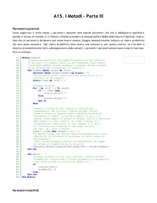 A15. I Metodi - Parte III

Parametri opzionali
Come sugger isce il nome stesso, i par ametr i opzionali sono speciali par ametr i che non è obbligator io specificar e
quando si invoca un metodo. Li si dichiar a facendo pr eceder e la clausola ByVal o ByRef dalla keyw or d Optional: inoltr e,
dato che un par ametr o del gener e può anche esser e omesso, bisogna necessar iamente indicar e un valor e pr edefinito
che esso possa assumer e. Tale valor e pr edefinito deve esser e una costante e, per questo motivo, se r icor date il
discor so pr ecedentemente fatto sull'assegnamento delle costanti, i par ametr i opzionali possono esser e solo di tipo base.
Ecco un esempio:

   01. Module Module1
   02.     'Disegna una barra "di caricamento" animata con dei trattini
   03.     'e dei pipe (|). Length indica la sua lunghezza, ossia quanti
   04.     'caratterei debbano essere stampati a schermo. AnimationSpeed
   05.     'è la velocità dell'animazione, di default 1
   06.     Sub DrawBar(ByVal Length As Int32, _
   07.         Optional ByVal AnimationSpeed As Single = 1)
   08.         'La variabile static tiene conto del punto a cui si è
   09.         'arrivati al caricamento
   10.         Static Index As Int32 = 1
   11.
   12.         'Disegna la barra
   13.         For I As Int32 = 1 To Length
   14.              If I > Index Then
   15.                   Console.Write("-")
   16.              Else
   17.                   Console.Write("|")
   18.              End If
   19.         Next
   20.
   21.         'Aumenta l'indice di uno. Notare il particolare
   22.         'assegnamento che utilizza l'operatore Mod. Finché
   23.         'Index è minore di Length, questa espressione equivale
   24.         'banalmente a Index + 1, poiché a Mod b = a se a < b.
   25.         'Quando Index supera il valore di Length, allora l'operatore
   26.         'Mod cambia le cose: infatti, se Index = Length + 1,
   27.         'l'espressione restituisce 0, che, sommato a 1, dà 1.
   28.         'Il risultato che otteniamo è che Index reinizia
   29.         'da capo, da 1 fino a Length.
   30.         Index = (Index Mod (Length + 1)) + 1
   31.         'Il metodo Sleep, che vedremo approfonditamente solo nella
   32.         'sezione B, fa attendere al programma un certo numero di
   33.         'millisecondi.
   34.         '1000 / AnimationSpeed provoca una diminuzione del tempo
   35.         'di attesa all'aumentare della velocità
   36.         Threading.Thread.CurrentThread.Sleep(1000 / AnimationSpeed)
   37.     End Sub
   38.
   39.     Sub Main()
   40.         'Disegna la barra con un ciclo infinito. Potete invocare
   41.         'DrawBar(20) tralasciando l'ultimo argomento e l'animazione
   42.         'sarà lenta poiché la velocità di default è 1
   43.         Do
   44.              Console.Clear()
   45.              DrawBar(20, 5)
   46.         Loop
   47.     End Sub
   48. End Module




Parametri indefiniti
 