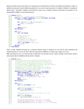 Questo par ticolar e tipo di par ametr i non r appr esenta un solo elemento, ma bensì una collezione di elementi: infatti, si
specifica un par ametr o come indefinito quando non si sa a pr ior i quanti par ametr i il metodo r ichieder à. A sostegno di
questo fatto, i par ametr i indefiniti sono dichiar ati come ar r ay, usando la keyw or d Par amAr r ay inter posta tr a la
clausola ByVal o ByRef e il nome del par ametr o.

   01. Module Module1
   02.     'Somma tutti i valori passati come parametri.
   03.     Function Sum(ByVal ParamArray Values() As Single) As Single
   04.         Dim Result As Single = 0
   05.
   06.         For I As Int32 = 0 To Values.Length - 1
   07.              Result += Values(I)
   08.         Next
   09.
   10.         Return Result
   11.     End Function
   12.
   13.     Sub Main()
   14.         Dim S As Single
   15.
   16.         'Somma due valori
   17.         S = Sum(1, 2)
   18.         'Somma quattro valori
   19.         S = Sum(1.1, 5.6, 98.2, 23)
   20.         'Somma un array di valori
   21.         Dim V() As Single = {1, 8, 3.4}
   22.         S = Sum(V)
   23.     End Sub
   24. End Module

Come si vede, mediante Par amAr r ay, la funzione diventa capace si accettar e sia una lista di valor i specificata dal
pr ogr ammator e si un ar r ay di valor i, dato che il par ametr o indefinito, in fondo, è pur sempr e un ar r ay.
N.B.: può esister e uno e un solo par ametr o dichiar ato con Par amAr r ay per ciascun metodo, ed esso deve sempr e
esser e posto alla fine dell'elenco dei par ametr i. Esempio:

   01. Module Module1
   02.     'Questa funzione calcola un prezzo includendovi anche
   03.     'il pagamento di alcune tasse (non sono un esperto di
   04.     'economia, perciò mi mantengono piuttosto sul vago XD).
   05.     'Il primo parametro rappresenta il prezzo originale, mentre
   06.     'il secondo è un parametro indefinito che
   07.     'raggruppa tutte le varie tasse vigenti sul prodotto
   08.     'da acquistare che devono essere aggiunte all'importo
   09.     'iniziale (espresse come percentuali)
   10.     Function ApplyTaxes(ByVal OriginalPrice As Single, _
   11.         ByVal ParamArray Taxes() As Single) As Single
   12.         Dim Result As Single = OriginalPrice
   13.         For Each Tax As Single In Taxes
   14.              Result += OriginalPrice * Tax / 100
   15.         Next
   16.         Return Result
   17.     End Function
   18.
   19.     Sub Main()
   20.         Dim Price As Single = 120
   21.
   22.         'Aggiunge una tassa del 5% a Price
   23.         Dim Price2 As Single = _
   24.              ApplyTaxes(Price, 5)
   25.
   26.         'Aggiunge una tassa del 5%, una del 12.5% e una
   27.         'dell'1% a Price
   28.         Dim Price3 As Single = _
   29.              ApplyTaxes(Price, 5, 12.5, 1)
   30.
   31.         Console.WriteLine("Prezzo originale: " & Price)
   32.         Console.WriteLine("Presso con tassa 1: " & Price2)
   33.         Console.WriteLine("Prezzo con tassa 1, 2 e 3: " & Price3)
   34.
 