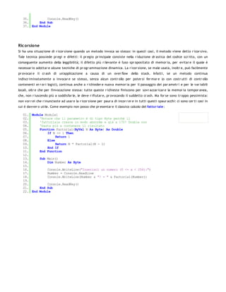 35.         Console.ReadKey()
   36.     End Sub
   37. End Module




Ric orsione
Si ha una situazione di r icor sione quando un metodo invoca se stesso: in questi casi, il metodo viene detto r icor sivo.
Tale tecnica possiede pr egi e difetti: il pr egio pr incipale consiste nella r iduzione dr astica del codice scr itto, con un
conseguente aumento della leggibilità; il difetto più r ilevante è l'uso spr opositato di memor ia, per evitar e il quale è
necessar io adottar e alcune tecniche di pr ogr ammazione dinamica. La r icor sione, se male usata, inoltr e, può facilmente
pr ovocar e il cr ash di un'applicazione a causa di un over flow               dello stack. Infatti, se un metodo continua
indiscr iminatamente a invocar e se stesso, senza alcun contr ollo per poter si fer mar e (o con costr utti di contr ollo
contenenti er r or i logici), continua anche a r ichieder e nuova memor ia per il passaggio dei par ametr i e per le var iabili
locali, oltr e che per l'invocazione stessa: tutte queste r ichieste finiscono per sovr accar icar e la memor ia tempor anea,
che, non r iuscendo più a soddisfar le, le deve r ifiutar e, pr ovocando il suddetto cr ash. Ma for se sono tr oppo pessimista:
non vor r ei che r inunciaste ad usar e la r icor sione per paur a di incor r er e in tutti questi spaur acchi: ci sono cer ti casi in
cui è davver o utile. Come esempio non posso che pr esentar e il classico calcolo del fatto r iale:

   01. Module Module1
   02.     'Notare che il parametro è di tipo Byte perchè il
   03.     'fattoriale cresce in modo abnorme e già a 170! Double non
   04.     'basta più a contenere il risultato
   05.     Function Factorial(ByVal N As Byte) As Double
   06.         If N <= 1 Then
   07.              Return 1
   08.         Else
   09.              Return N * Factorial(N - 1)
   10.         End If
   11.     End Function
   12.
   13.     Sub Main()
   14.         Dim Number As Byte
   15.
   16.         Console.WriteLine("Inserisci un numero (0 <= x < 256):")
   17.         Number = Console.ReadLine
   18.         Console.WriteLine(Number & "! = " & Factorial(Number))
   19.
   20.         Console.ReadKey()
   21.     End Sub
   22. End Module
 