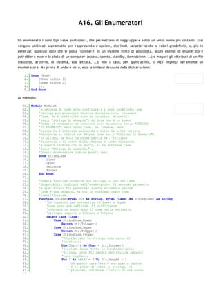 A16. Gli Enumeratori

Gli enumer ator i sono tipi value par ticolar i, che per mettono di r aggr uppar e sotto un unico nome più costanti. Essi
vengono utilizzati sopr attutto per r appr esentar e opzioni, attr ibuti, car atter istiche o valor i pr edefiniti, o, più in
gener ale, qualsiasi dato che si possa "sceglier e" in un insieme finito di possibilità. Alcuni esempi di enumer ator e
potr ebber o esser e lo stato di un computer (acceso, spento, standby, iber nazione, ...) o magar i gli attr ibuti di un file
(nascosto, ar chivio, di sistema, sola lettur a, ...): non a caso, per quest'ultimo, il .NET impiega ver amente un
enumer ator e. Ma pr ima di andar e oltr e, ecco la sintassi da usar e nella dichiar azione:

    1. Enum [Nome]
    2.     [Nome valore 1]
    3.     [Nome valore 2]
    4.     ...
    5. End Enum

Ad esempio:

   01. Module Module1
   02.     'A seconda di come sono configurati i suoi caratteri, una
   03.     'stringa può possedere diverse denominazioni, chiamate
   04.     'Case. Se è costituita solo da caratteri minuscoli
   05.     '(es.: "stringa di esempio") si dice che è in Lower
   06.     'Case; al contrario se contiene solo maiuscole (es.: "STRINGA
   07.     'DI ESEMPIO") sarà Upper Case. Se, invece, ogni
   08.     'parola ha l'iniziale maiuscola e tutte le altre lettere
   09.     'minuscole si indica con Proper Case (es.: "Stringa Di Esempio").
   10.     'In ultimo, se solo la prima parola ha l'iniziale
   11.     'maiuscola e il resto della stringa è tutto minuscolo
   12.     'e questa termina con un punto, si ha Sentence Case
   13.     '(es.: "Stringa di esempio.").
   14.     'Questo enumeratore indica questi casi
   15.     Enum StringCase
   16.         Lower
   17.         Upper
   18.         Sentence
   19.         Proper
   20.     End Enum
   21.
   22.     'Questa funzione converte una stringa in uno dei Case
   23.     'disponibili, indicati dall'enumeratore. Il secondo parametro
   24.     'è specificato fra parentesi quadre solamente perchè
   25.     'Case è una keyword, ma noi la vogliamo usare come
   26.     'identificatore.
   27.     Function ToCase(ByVal Str As String, ByVal [Case] As StringCase) As String
   28.         'Le funzioni per convertire in Lower e Upper
   29.         'case sono già definite. E' sufficiente
   30.         'indicare un punto dopo il nome della variabile
   31.         'stringa, seguito a ToLower e ToUpper
   32.         Select Case [Case]
   33.              Case StringCase.Lower
   34.                  Return Str.ToLower()
   35.              Case StringCase.Upper
   36.                  Return Str.ToUpper()
   37.              Case StringCase.Proper
   38.                  'Consideriamo la stringa come array di
   39.                  'caratteri:
   40.                  Dim Chars() As Char = Str.ToLower()
   41.                  'Iteriamo lungo tutta la lunghezza della
   42.                  'stringa, dove Str.Length restituisce appunto
   43.                  'tale lunghezza
   44.                  For I As Int32 = 0 To Str.Length - 1
   45.                      'Se questo carattere è uno spazio oppure
   46.                      'è il primo di tutta la stringa, il
   47.                      'prossimo indicherà l'inizio di una nuova
   48.
 