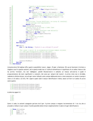 'parola e dovrà essere maiuscolo.
   49.                             If I = 0 Then
   50.                                 Chars(I) = Char.ToUpper(Chars(I))
   51.                             End If
   52.                             If Chars(I) = " " And I < Str.Length - 1 Then
   53.                                 'Char.ToUpper rende maiuscolo un carattere
   54.                                 'passato come parametro e lo restituisce
   55.                                 Chars(I + 1) = Char.ToUpper(Chars(I + 1))
   56.                             End If
   57.                      Next
   58.                      'Restituisce l'array modificato (un array di caratteri
   59.                      'e una stringa sono equivalenti)
   60.                      Return Chars
   61.                 Case StringCase.Sentence
   62.                      'Riduce tutta la stringa a Lower Case
   63.                      Str = Str.ToLower()
   64.                      'Imposta il primo carattere come maiuscolo
   65.                      Dim Chars() As Char = Str
   66.                      Chars(0) = Char.ToUpper(Chars(0))
   67.                      Str = Chars
   68.                      'La chiude con un punto
   69.                      Str = Str & "."
   70.                      Return Str
   71.             End Select
   72.         End Function
   73.
   74.         Sub Main()
   75.             Dim Str As String = "QuEstA è una stRingA DI prova"
   76.
   77.             'Per usare i valori di un enumeratore bisogna sempre scrivere
   78.             'il nome dell'enumeratore seguito dal punto
   79.             Console.WriteLine(ToCase(Str, StringCase.Lower))
   80.             Console.WriteLine(ToCase(Str, StringCase.Upper))
   81.             Console.WriteLine(ToCase(Str, StringCase.Proper))
   82.             Console.WriteLine(ToCase(Str, StringCase.Sentence))
   83.
   84.             Console.ReadKey()
   85.         End Sub
   86. End     Module

L'enumer ator e Str ingCase offr e quattr o possibilità: Low er , Upper , Pr oper e Sentence. Chi usa la funzione è invitato a
sceglier e una fr a queste costanti, ed in questo modo non si r ischia di dimenticar e il significato di un codice. Notar e che
ho scr itto "invitato", ma non "obbligato", poichè l'Enumer ator e è soltanto un mezzo attr aver so il quale il
pr ogr ammator e dà nomi significativi a costanti, che sono pur sempr e dei numer i. A pr ima vista non si dir ebbe,
vedendo la dichiar azione, ma ad ogni nome indicato come campo dell'enumer ator e viene associato un numer o (sempr e
inter o e di solito a 32 bit). Per saper e quale valor e ciascun identificator e indica, basta scr iver e un codice di pr ova
come questo:

    1.   Console.WriteLine(StringCase.Lower)
    2.   Console.WriteLine(StringCase.Upper)
    3.   Console.WriteLine(StringCase.Sentence)
    4.   Console.WriteLine(StringCase.Proper)

A scher mo appar ir à

    1.   0
    2.   1
    3.   2
    4.   3

Come si vede, le costanti assegnate par tono da 0 per il pr imo campo e vengono incr ementate di 1 via via che si
pr ocede a indicar e nuovi campi. È anche possibile deter minar e esplicitamente il valor e di ogni identificator e:

    1. Enum StringCase
    2.     Lower = 5
    3.     Upper = 10
    4.     Sentence = 20
    5.
 