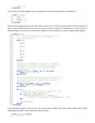 Proper = 40
    6. End Enum

Se ad un nome non viene assegnato valor e, esso assumer à il valor e del suo pr ecedente, aumentato di 1:

    1. Enum StringCase
    2.     Lower = 5
    3.     Upper '= 6
    4.     Sentence = 20
    5.     Proper '= 21
    6. End Enum

Gli enumer ator i possono assumer e solo valor i inter i, e sono, a dir la ver ità, dir ettamente der ivati dai tipi numer ici di
base. È, infatti, per fettamente lecito usar e una costante numer ica al posto di un enumer ator e e vicever sa. Ecco un
esempio lampante in cui utilizzo un enumer ator e indicante le note musicali da cui r icavo la fr equenza delle suddette:

   01. Module Module1
   02.     'Usa i nomi inglesi delle note. L'enumerazione inizia
   03.     'da -9 poiché il Do centrale si trova 9 semitoni
   04.     'sotto il La centrale
   05.     Enum Note
   06.         C = -9
   07.         CSharp
   08.         D
   09.         DSharp
   10.         E
   11.         F
   12.         FSharp
   13.         G
   14.         GSharp
   15.         A
   16.         ASharp
   17.         B
   18.     End Enum
   19.
   20.     'Restituisce la frequenza di una nota. N, in concreto,
   21.     'rappresenta la differenza, in semitoni, di quella nota
   22.     'dal La centrale. Ecco l'utilittà degli enumeratori,
   23.     'che danno un nome reale a ciò che un dato indica
   24.     'indirettamente
   25.     Function GetFrequency(ByVal N As Note) As Single
   26.         Return 440 * 2 ^ (N / 12)
   27.     End Function
   28.
   29.     'Per ora prendete per buona questa funzione che restituisce
   30.     'il nome della costante di un enumeratore a partire dal
   31.     'suo valore. Avremo modo di approfondire nei capitoli
   32.     'sulla Reflection
   33.     Function GetName(ByVal N As Note) As String
   34.         Return [Enum].GetName(GetType(Note), N)
   35.     End Function
   36.
   37.     Sub Main()
   38.         'Possiamo anche iterare usando gli enumeratori, poiché
   39.         'si tratta pur sempre di semplici numeri
   40.         For I As Int32 = Note.C To Note.B
   41.              Console.WriteLine("La nota " & GetName(I) & _
   42.                  " risuona a una frequenza di " & GetFrequency(I) & "Hz")
   43.         Next
   44.
   45.         Console.ReadKey()
   46.     End Sub
   47. End Module

È anche possibile specificar e il tipo di inter o di un enumer ator e (se Byte, Int16, Int32, Int64 o SByte, UInt16, UInt32,
UInt64) apponendo dopo il nome la clausola As seguita dal tipo:

    1. Enum StringCase As Byte
    2.     Lower = 5
    3.
 