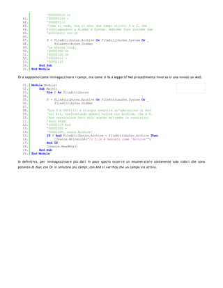 '000000010 Or
   41.         '000000100 =
   42.         '000000110
   43.         'Come si vede, ora ci sono due campi attivi: 4 e 2, che
   44.         'corrispondono a Hidden e System. Abbiamo fuso insieme due
   45.         'attributi con Or
   46.
   47.         F = FileAttributes.Archive Or FileAttributes.System Or _
   48.             FileAttributes.Hidden
   49.         'La stessa cosa:
   50.         '00001000 Or
   51.         '00000100 Or
   52.         '00000010 =
   53.         '00001110
   54.     End Sub
   55. End Module

Or a sappiamo come immagazzinar e i campi, ma come si fa a legger li? Nel pr ocedimento inver so si una invece un And:

   01. Module Module1
   02.     Sub Main()
   03.         Dim F As FileAttributes
   04.
   05.         F = FileAttributes.Archive Or FileAttributes.System Or _
   06.              FileAttributes.Hidden
   07.
   08.         'Ora F è 00001110 e bisogna eseguire un'operazione di And
   09.         'sui bit, confrontando questo valore con Archive, che è 8.
   10.         'And restituisce Vero solo quando entrambe le condizioni
   11.         'sono vere:
   12.         '00001110 And
   13.         '00001000 =
   14.         '00001000, ossia Archive!
   15.         If F And FileAttributes.Archive = FileAttributes.Archive Then
   16.              Console.WriteLine("Il file è marcato come 'Archive'")
   17.         End If
   18.         Console.ReadKey()
   19.     End Sub
   20. End Module

In definitiva, per immagazzinar e più dati in poco spazio occor r e un enumer ator e contenente solo valor i che sono
potenze di due; con Or si uniscono più campi; con And si ver ifica che un campo sia attivo.
 