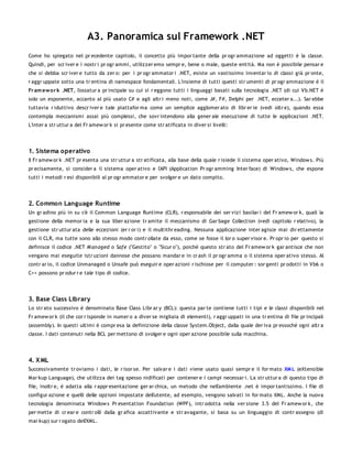 A3. Panoramica sul Framework .NET
Come ho spiegato nel pr ecedente capitolo, il concetto più impor tante della pr ogr ammazione ad oggetti è la classe.
Quindi, per scr iver e i nostr i pr ogr ammi, utilizzer emo sempr e, bene o male, queste entità. Ma non è possibile pensar e
che si debba scr iver e tutto da zer o: per i pr ogr ammator i .NET, esiste un vastissimo inventar io di classi già pr onte,
r aggr uppate sotto una tr entina di namespace fondamentali. L'insieme di tutti questi str umenti di pr ogr ammazione è il
Fr am ew o r k .NET, l'ossatur a pr incipale su cui si r eggono tutti i linguaggi basati sulla tecnologia .NET (di cui Vb.NET è
solo un esponente, accanto al più usato C# e agli altr i meno noti, come J#, F#, Delphi per .NET, ecceter a...). Sar ebbe
tuttavia r iduttivo descr iver e tale piattafor ma come un semplice agglomer ato di libr er ie (vedi oltr e), quando essa
contempla meccanismi assai più complessi, che sovr intendono alla gener ale esecuzione di tutte le applicazioni .NET.
L'inter a str uttur a del Fr amew or k si pr esente come str atificata in diver si livelli:




1. Sistema operativo
Il Fr amew or k .NET pr esenta una str uttur a str atificata, alla base della quale r isiede il sistema oper ativo, Window s. Più
pr ecisamente, si consider a il sistema oper ativo e l'API (Application Pr ogr amming Inter face) di Window s, che espone
tutti i metodi r esi disponibili al pr ogr ammator e per svolger e un dato compito.




2. Common Language Runtime
Un gr adino più in su c'è il Common Language Runtime (CLR), r esponsabile dei ser vizi basilar i del Fr amew or k, quali la
gestione della memor ia e la sua liber azione tr amite il meccanismo di Gar bage Collection (vedi capitolo r elativo), la
gestione str uttur ata delle eccezioni (er r or i) e il multithr eading. Nessuna applicazione inter agisce mai dir ettamente
con il CLR, ma tutte sono allo stesso modo contr ollate da esso, come se fosse il lor o super visor e. Pr opr io per questo si
definisce il codice .NET M an aged o Safe ("Gestito" o "Sicur o"), poichè questo str ato del Fr amew or k gar antisce che non
vengano mai eseguite istr uzioni dannose che possano mandar e in cr ash il pr ogr amma o il sistema oper ativo stesso. Al
contr ar io, il codice Unmanaged o Unsafe può eseguir e oper azioni r ischiose per il computer : sor genti pr odotti in Vb6 o
C++ possono pr odur r e tale tipo di codice.




3. Base Class Library
Lo str ato successivo è denominato Base Class Libr ar y (BCL): questa par te contiene tutti i tipi e le classi disponibili nel
Fr amew or k (il che cor r isponde in numer o a diver se migliaia di elementi), r aggr uppati in una tr entina di file pr incipali
(assembly). In questi ultimi è compr esa la definizione della classe System.Object, dalla quale der iva pr essochè ogni altr a
classe. I dati contenuti nella BCL per mettono di svolger e ogni oper azione possibile sulla macchina.




4. X ML
Successivamente tr oviamo i dati, le r isor se. Per salvar e i dati viene usato quasi sempr e il for mato XM L (eXtensible
Mar kup Language), che utilizza dei tag spesso nidificati per contener e i campi necessar i. La str uttur a di questo tipo di
file, inoltr e, è adatta alla r appr esentazione ger ar chica, un metodo che nell'ambiente .net è impor tantissimo. I file di
configur azione e quelli delle opzioni impostate dell'utente, ad esempio, vengono salvati in for mato XML. Anche la nuova
tecnologia denominata Window s Pr esentation Foundation (WPF), intr odotta nella ver sione 3.5 del Fr amew or k, che
per mette di cr ear e contr olli dalla gr afica accattivante e str avagante, si basa su un linguaggio di contr assegno (di
mar kup) sur r ogato dell'XML.
 