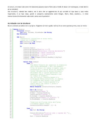 str uttur e, e le classi solo come intr oduzione) possono esser e fatte solo a livello di classe o di namespace, e m ai dentr o
ad un metodo.]
Una str uttur a, volendo ben veder e, non è altr o che un agglomer ato di più var iabili di tipo base e, cosa molto
impor tante, è un tipo value, quindi si compor ta esattamente come Integer , Shor t, Date, ecceter a... e viene
memor izzata dir ettamente sullo stack, senza uso di puntator i.




Ac robazie c on le strutture
Ma or a veniamo al codice ver o e pr opr io. Vogliamo scr iver e quella r ubr ica di cui avevo par lato pr ima, ecco un inizio:

   01. Module Module1
   02.     Structure Contact
   03.         Dim Name, Surname, PhoneNumber As String
   04.     End Structure
   05.
   06.     Sub Main()
   07.         'Contacts(-1) inizializza un array vuoto,
   08.         'ossia con 0 elementi
   09.         Dim Contacts(-1) As Contact
   10.         Dim Command As Char
   11.
   12.         Do
   13.              Console.Clear()
   14.              Console.WriteLine("Rubrica -----")
   15.              Console.WriteLine("Selezionare l'azione desiderata:")
   16.              Console.WriteLine("N - Nuovo contatto;")
   17.              Console.WriteLine("T - Trova contatto;")
   18.              Console.WriteLine("E - Esci.")
   19.              Command = Char.ToUpper(Console.ReadKey().KeyChar)
   20.              Console.Clear()
   21.
   22.              Select Case Command
   23.                  Case "N"
   24.                      'Usa ReDim Preserve per aumentare le dimensioni
   25.                      'dell'array mentenendo i dati già presenti.
   26.                      'L'uso di array e di redim, in questo caso, è
   27.                      'sconsigliato, a favore delle più versatili
   28.                      'Liste, che però non ho ancora introdotto.
   29.                      'Ricordate che il valore specificato tra
   30.                      'parentesi indica l'indice massimo e non
   31.                      'il numero di elementi.
   32.                      'Se, all'inizio, Contacts.Length è 0,
   33.                      'richiamando ReDim Contacts(0), si aumenta
   34.                      'la lunghezza dell'array a uno, poiché
   35.                      'in questo caso l'indice massimo è 0,
   36.                      'ossia quello che indica il primo e
   37.                      'l'unico elemento
   38.                      ReDim Preserve Contacts(Contacts.Length)
   39.
   40.                      Dim N As Contact
   41.                      Console.Write("Nome: ")
   42.                      N.Name = Console.ReadLine
   43.                      Console.Write("Cognome: ")
   44.                      N.Surname = Console.ReadLine
   45.                      Console.Write("Numero di telefono: ")
   46.                      N.PhoneNumber = Console.ReadLine
   47.
   48.                      'Inserisce nell'ultima cella dell'array
   49.                      'l'elemento appena creato
   50.                      Contacts(Contacts.Length - 1) = N
   51.
   52.                  Case "T"
   53.                      Dim Part As String
   54.
   55.                      Console.WriteLine("Inserire nome o cognome del " & _
   56.                           "contatto da trovare:")
   57.                      Part = Console.ReadLine
   58.
   59.
 