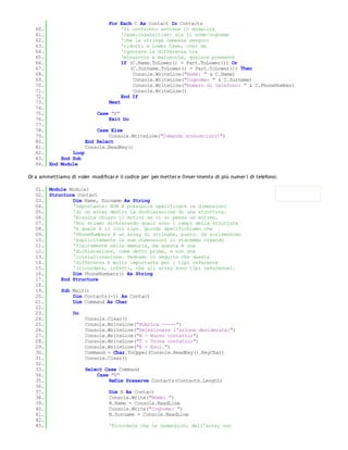 For Each C As Contact In Contacts
   60.                           'Il confronto avviene in modalità
   61.                           'case-insensitive: sia il nome/cognome
   62.                           'che la stringa immessa vengono
   63.                           'ridotti a Lower Case, così da
   64.                           'ignorare la differenza tra
   65.                           'minuscole e maiuscole, qualora presente
   66.                           If (C.Name.ToLower() = Part.ToLower()) Or _
   67.                              (C.Surname.ToLower() = Part.ToLower()) Then
   68.                               Console.WriteLine("Nome: " & C.Name)
   69.                               Console.WriteLine("Cognome: " & C.Surname)
   70.                               Console.WriteLine("Numero di telefono: " & C.PhoneNumber)
   71.                               Console.WriteLine()
   72.                           End If
   73.                      Next
   74.
   75.                  Case "E"
   76.                      Exit Do
   77.
   78.                  Case Else
   79.                      Console.WriteLine("Comando sconosciuto!")
   80.              End Select
   81.              Console.ReadKey()
   82.         Loop
   83.     End Sub
   84. End Module

Or a ammettiamo di voler modificar e il codice per per metter e l'inser imento di più numer i di telefono:

   01. Module Module1
   02. Structure Contact
   03.         Dim Name, Surname As String
   04.         'Importante: NON è possibile specificare le dimensioni
   05.         'di un array dentro la dichiarazione di una struttura.
   06.         'Risulta chiaro il motivo se ci si pensa un attimo.
   07.         'Noi stiamo dichiarando quali sono i campi della struttura
   08.         'e quale è il loro tipo. Quindi specifichiamo che
   09.         'PhoneNumbers è un array di stringhe, punto. Se scrivessimo
   10.         'esplicitamente le sue dimensioni lo staremmo creando
   11.         'fisicamente nella memoria, ma questa è una
   12.         'dichiarazione, come detto prima, e non una
   13.         'inizializzazione. Vedremo in seguito che questa
   14.         'differenza è molto importante per i tipi reference
   15.         '(ricordate, infatti, che gli array sono tipi reference).
   16.         Dim PhoneNumbers() As String
   17.     End Structure
   18.
   19.     Sub Main()
   20.         Dim Contacts(-1) As Contact
   21.         Dim Command As Char
   22.
   23.         Do
   24.              Console.Clear()
   25.              Console.WriteLine("Rubrica -----")
   26.              Console.WriteLine("Selezionare l'azione desiderata:")
   27.              Console.WriteLine("N - Nuovo contatto;")
   28.              Console.WriteLine("T - Trova contatto;")
   29.              Console.WriteLine("E - Esci.")
   30.              Command = Char.ToUpper(Console.ReadKey().KeyChar)
   31.              Console.Clear()
   32.
   33.              Select Case Command
   34.                  Case "N"
   35.                      ReDim Preserve Contacts(Contacts.Length)
   36.
   37.                      Dim N As Contact
   38.                      Console.Write("Nome: ")
   39.                      N.Name = Console.ReadLine
   40.                      Console.Write("Cognome: ")
   41.                      N.Surname = Console.ReadLine
   42.
   43.                      'Ricordate che le dimensioni dell'array non
   44.
 