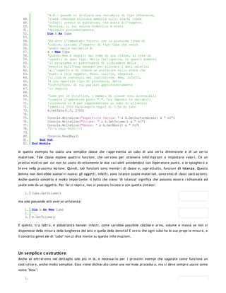 'N.B.: quando si dichiara una variabile di tipo reference,
   48.         'viene comunque allocata memoria sullo stack; viene
   49.         'infatti creato un puntatore, che punta all'oggetto
   50.         'Nothing, il cui valore simbolico è stato
   51.         'spiegato precedentemente.
   52.         Dim A As Cube
   53.
   54.         'Ed ecco l'immediato futuro: con la prossima linea di
   55.         'codice, creiamo l'oggetto di tipo Cube che verrà
   56.         'posto nella variabile A.
   57.         A = New Cube
   58.         'Quando New è seguito dal nome di una classe, si crea un
   59.         'oggetto di quel tipo. Nella fattispecie, in questo momento
   60.         'il programma si preoccuperà di richiedere della
   61.         'memoria sull'heap managed per allocare i dati relativi
   62.         'all'oggetto e di creare un puntatore sullo stack che
   63.         'punti a tale oggetto. Esso, inoltre, eseguirà
   64.         'il codice contenuto nel costruttore. New, infatti,
   65.         'è uno speciale tipo di procedura, detta
   66.         'Costruttore, di cui parlerò approfonditamente
   67.         'in seguito
   68.
   69.         'Come per le strutture, i membri di classe sono accessibili
   70.         'tramite l'operatore punto ".". Ora imposto le variabili
   71.         'contenute in A per rappresentare un cubo di alluminio
   72.         '(densità 2700 Kg/m<sup>3</sup>) di 1.5m di lato
   73.         A.SetData(1.5, 2700)
   74.
   75.         Console.WriteLine("Superficie faccia: " & A.GetSurfaceArea() & " m2")
   76.         Console.WriteLine("Volume: " & A.GetVolume() & " m3")
   77.         Console.WriteLine("Massa: " & A.GetMass() & " Kg")
   78.         'It's Over 9000!!!!
   79.
   80.         Console.ReadKey()
   81.     End Sub
   82. End Module

In questo esempio ho usato una semplice classe che r appr esenta un cubo di una cer ta dimensione e di un cer to
mater iale. Tale classe espone quattr o funzioni, che ser vono per ottener e infor mazioni o impostar e valor i. C'è un
pr eciso motivo per cui non ho usato dir ettamente le due var iabili accedendovi con l'oper ator e punto, e lo spiegher ò a
br eve nella pr ossima lezione. Quindi, tali funzioni sono membr i di classe e, sopr attutto, funzioni di istanza. Questo
lemma non dovr ebbe suonar vi nuovo: gli oggetti, infatti, sono istanze (copie mater iali, concr ete) di classi (astr azioni).
Anche questo concetto è molto impor tante: il fatto che siano "di istanza" significa che possono esser e r ichiamate ed
usate solo da un oggetto. Per far vi capir e, non si possono invocar e con questa sintassi:

    1. Cube.GetVolume()

ma solo passando attr aver so un'istanza:

    1. Dim B As New Cube
    2. '...
    3. B.GetVolume()

E questo, tr a l'altr o, è abbastanza banale: infatti, come sar ebbe possibile calcolar e ar ea, volume e massa se non si
disponesse della misur a della lunghezza del lato e quella della densità? È ovvio che ogni cubo ha le sue pr opr ie misur e, e
il concetto gener ale di "cubo" non ci dice niente su queste infor mazioni.




Un semplic e c ostruttore
Anche se entr er emo nel dettaglio solo più in là, è necessar io per i pr ossimi esempi che sappiate come funziona un
costr uttor e, anche molto semplice. Esso viene dichiar ato come una nor male pr ocedur a, ma si deve sempr e usar e come
nome "New ":

    1.
 