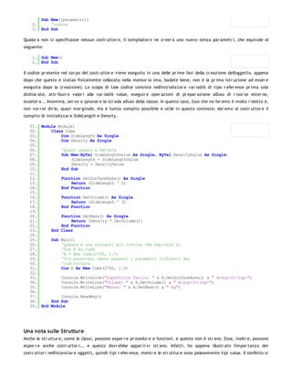 Sub New([parametri])
    2.     'codice
    3. End Sub

Qualor a non si specificasse nessun costr uttor e, il compilator e ne cr eer à uno nuovo senza par ametr i, che equivale al
seguente:

    1. Sub New()
    2. End Sub

Il codice pr esente nel cor po del costr uttor e viene eseguito in una delle pr ime fasi della cr eazione dell'oggetto, appena
dopo che questo è statao fisicamente collocato nella memor ia (ma, badate bene, non è la pr ima istr uzione ad esser e
eseguita dopo la cr eazione). Lo scopo di tale codice consiste nell'inizializzar e var iabili di tipo r efer ence pr ima solo
dichiar ate, attr ibuir e valor i alle var iabili value, eseguir e oper azioni di pr epar azione all'uso di r isor se ester ne,
ecceter a... Insomma, ser ve a spianar e la str ada all'uso della classe. In questo caso, l'uso che ne far emo è molto r idotto e,
non vor r ei dir lo, quasi mar ginale, ma è l'unico compito possibile e utile in questo contesto: dar emo al costr uttor e il
compito di inizializzar e SideLength e Density.

   01. Module Module1
   02.     Class Cube
   03.         Dim SideLength As Single
   04.         Dim Density As Single
   05.
   06.         'Quasi uguale a SetData
   07.         Sub New(ByVal SideLengthValue As Single, ByVal DensityValue As Single)
   08.              SideLength = SideLengthValue
   09.              Density = DensityValue
   10.         End Sub
   11.
   12.         Function GetSurfaceArea() As Single
   13.              Return (SideLength ^ 2)
   14.         End Function
   15.
   16.         Function GetVolume() As Single
   17.              Return (SideLength ^ 3)
   18.         End Function
   19.
   20.         Function GetMass() As Single
   21.              Return (Density * GetVolume())
   22.         End Function
   23.     End Class
   24.
   25.     Sub Main()
   26.         'Questa è una sintassi più concisa che equivale a:
   27.         'Dim A As Cube
   28.         'A = New Cube(2700, 1.5)
   29.         'Tra parentesi vanno passati i parametri richiesti dal
   30.         'costruttore
   31.         Dim A As New Cube(2700, 1.5)
   32.
   33.         Console.WriteLine("Superficie faccia: " & A.GetSurfaceArea() & " m<sup>2</sup>")
   34.         Console.WriteLine("Volume: " & A.GetVolume() & " m<sup>3</sup>")
   35.         Console.WriteLine("Massa: " & A.GetMass() & " Kg")
   36.
   37.         Console.ReadKey()
   38.     End Sub
   39. End Module




Una nota sulle Strutture
Anche le str uttur e, come le classi, possono espor r e pr ocedur e e funzioni, e questo non è str ano. Esse, inoltr e, possono
espor r e anche costr uttor i... e questo dovr ebbe appar ir vi str ano. Infatti, ho appena illustr ato l'impor tanza dei
costr uttor i nell'istanziar e oggetti, quindi tipi r efer ence, mentr e le str uttur e sono palesemente tipi value. Il conflitto si
 
