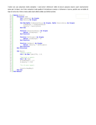 r isolve con una soluzione molto semplice: i costr uttor i dichiar ati nelle str uttur e possono esser e usati esattamente
come per le classi, ma il lor o compito è solo quello di inizializzar e campi e r ichiamar e r isor se, poiché una var iabile di
tipo str uttur ato viene cr eata sullo stack all'atto della sua dichiar azione.

   01. Module Module1
   02.     Structure Cube
   03.         Dim SideLength As Single
   04.         Dim Density As Single
   05.
   06.         Sub New(ByVal SideLengthValue As Single, ByVal DensityValue As Single)
   07.              SideLength = SideLengthValue
   08.              Density = DensityValue
   09.         End Sub
   10.
   11.         Function GetSurfaceArea() As Single
   12.              Return (SideLength ^ 2)
   13.         End Function
   14.
   15.         Function GetVolume() As Single
   16.              Return (SideLength ^ 3)
   17.         End Function
   18.
   19.         Function GetMass() As Single
   20.              Return (Density * GetVolume())
   21.         End Function
   22.     End Structure
   23.
   24.     Sub Main()
   25.         'Questo codice
   26.         Dim A As New Cube(2700, 1.5)
   27.
   28.         'Equivale a questo
   29.         Dim B As Cube
   30.         B.SideLength = 1.5
   31.         B.Density = 2700
   32.
   33.         'A e B sono uguali
   34.
   35.         Console.ReadKey()
   36.     End Sub
   37. End Module
 